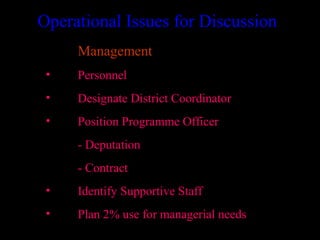 Operational Issues for Discussion
     Management
 •   Personnel
 •   Designate District Coordinator
 •   Position Programme Officer
     - Deputation
     - Contract
 •   Identify Supportive Staff
 •   Plan 2% use for managerial needs
                                      30
 