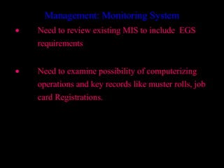 Management: Monitoring System
•   Need to review existing MIS to include EGS
    requirements


•   Need to examine possibility of computerizing
    operations and key records like muster rolls, job
    card Registrations.




                                        33
 