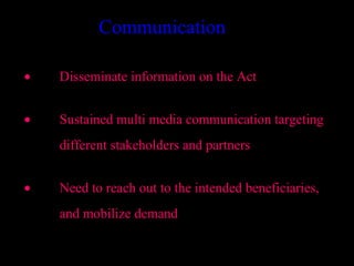 Communication

•   Disseminate information on the Act


•   Sustained multi media communication targeting
    different stakeholders and partners


•   Need to reach out to the intended beneficiaries,
    and mobilize demand

                                          35
 