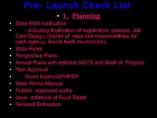 Pre- Launch Check List
                     • 1. Planning
• State EGS notification
•     - Including finalization of registration process, Job
    Card Design, charter of roles and responsibilities for
    each agency, Social Audit mechanisms.
•   State Rules
•   Perspective Plans
•   Annual Plans with detailed AS/TS and Shelf of Projects
•   Plan Approval
•       Gram Sabha/GP/IP/DP
•   State Works Manual
•   Publish approved works
•   Issue schedule of Rural Rates
•   Demand Estimation
                                              37
 
