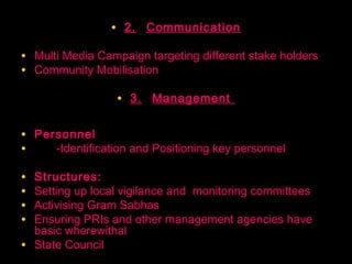 • 2. Communication

• Multi Media Campaign targeting different stake holders
• Community Mobilisation

                   • 3. Management

• Personnel
•    -Identification and Positioning key personnel

•   Structures:
•   Setting up local vigilance and monitoring committees
•   Activising Gram Sabhas
•   Ensuring PRIs and other management agencies have
    basic wherewithal
•   State Council
                                               38
 