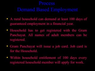 Process
      Demand Based Employment
• A rural household can demand at least 100 days of
  guaranteed employment in a financial year.
• Household has to get registered with the Gram
  Panchayat. All names of adult members can be
  registered.
• Gram Panchayat will issue a job card. Job card is
  for the Household.
• Within household entitlement of 100 days every
  registered household member will apply for work.
                                        4
 