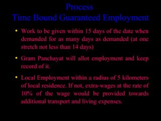 Process
Time Bound Guaranteed Employment
• Work to be given within 15 days of the date when
  demanded for as many days as demanded (at one
  stretch not less than 14 days)
• Gram Panchayat will allot employment and keep
  record of it.
• Local Employment within a radius of 5 kilometers
  of local residence. If not, extra-wages at the rate of
  10% of the wage would be provided towards
  additional transport and living expenses.

                                          5
 