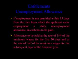 Entitlements
    Unemployment Allowance
• If employment is not provided within 15 days
  from the date from which the applicant seeks
  employment       a    daily    unemployment
  allowance, in cash has to be paid.
• Allowance to be paid at the rate of 1/4th of the
  minimum wages for the first 30 days and at
  the rate of half of the minimum wages for the
  subsequent days of the financial year.

                                       6
 