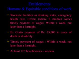 Entitlements
Humane & Equitable conditions of work
• Worksite facilities as drinking water, emergency
  health care, Creche (where 5 children come)
  timely payment of wages: Within a week, not
  later than a fortnight.
• Ex Gratia payment of Rs. 25,000 in cases of
  death or disability.
• Timely payment of wages : Within a week, not
  later than a fortnight.
• At least 1/3rd beneficiaries – women.
                                          7
 