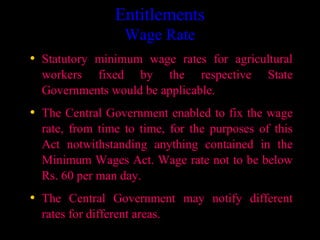 Entitlements
                    Wage Rate
• Statutory minimum wage rates for agricultural
  workers fixed by the respective             State
  Governments would be applicable.
• The Central Government enabled to fix the wage
  rate, from time to time, for the purposes of this
  Act notwithstanding anything contained in the
  Minimum Wages Act. Wage rate not to be below
  Rs. 60 per man day.
• The Central Government may notify different
  rates for different areas.
                                       8
 