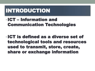 INTRODUCTION
• ICT – Information and
Communication Technologies
• ICT is defined as a diverse set of
technological tools and resources
used to transmit, store, create,
share or exchange information
 