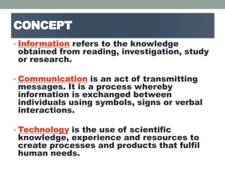 CONCEPT
• Information refers to the knowledge
obtained from reading, investigation, study
or research.
• Communication is an act of transmitting
messages. It is a process whereby
information is exchanged between
individuals using symbols, signs or verbal
interactions.
• Technology is the use of scientific
knowledge, experience and resources to
create processes and products that fulfil
human needs.
 