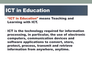 ICT in Education
• “ICT in Education” means Teaching and
Learning with ICT.
• ICT is the technology required for information
processing, in particular, the use of electronic
computers, communication devices and
software applications to convert, store,
protect, process, transmit and retrieve
information from anywhere, anytime.
 
