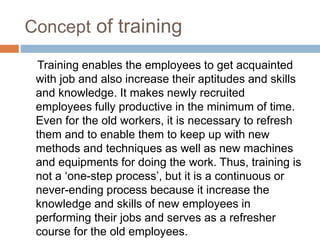 Concept of training
Training enables the employees to get acquainted
with job and also increase their aptitudes and skills
and knowledge. It makes newly recruited
employees fully productive in the minimum of time.
Even for the old workers, it is necessary to refresh
them and to enable them to keep up with new
methods and techniques as well as new machines
and equipments for doing the work. Thus, training is
not a ‘one-step process’, but it is a continuous or
never-ending process because it increase the
knowledge and skills of new employees in
performing their jobs and serves as a refresher
course for the old employees.
 