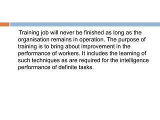 Training job will never be finished as long as the
organisation remains in operation. The purpose of
training is to bring about improvement in the
performance of workers. It includes the learning of
such techniques as are required for the intelligence
performance of definite tasks.
 