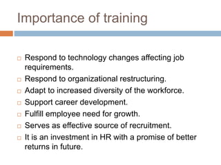 Importance of training
 Respond to technology changes affecting job
requirements.
 Respond to organizational restructuring.
 Adapt to increased diversity of the workforce.
 Support career development.
 Fulfill employee need for growth.
 Serves as effective source of recruitment.
 It is an investment in HR with a promise of better
returns in future.
 