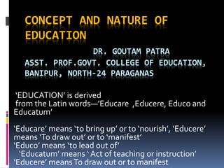 CONCEPT AND NATURE OF
EDUCATION
DR. GOUTAM PATRA
ASST. PROF.GOVT. COLLEGE OF EDUCATION,
BANIPUR, NORTH-24 PARAGANAS
‘EDUCATION’ is derived
from the Latin words—’Educare ,Educere, Educo and
Educatum’
‘Educare’ means ‘to bring up’ or to ‘nourish’, ‘Educere’
means ‘To draw out’ or to ‘manifest’
‘Educo’ means ‘to lead out of’
‘Educatum’ means ‘ Act of teaching or instruction’
‘Educere’ meansTo draw out or to manifest
 