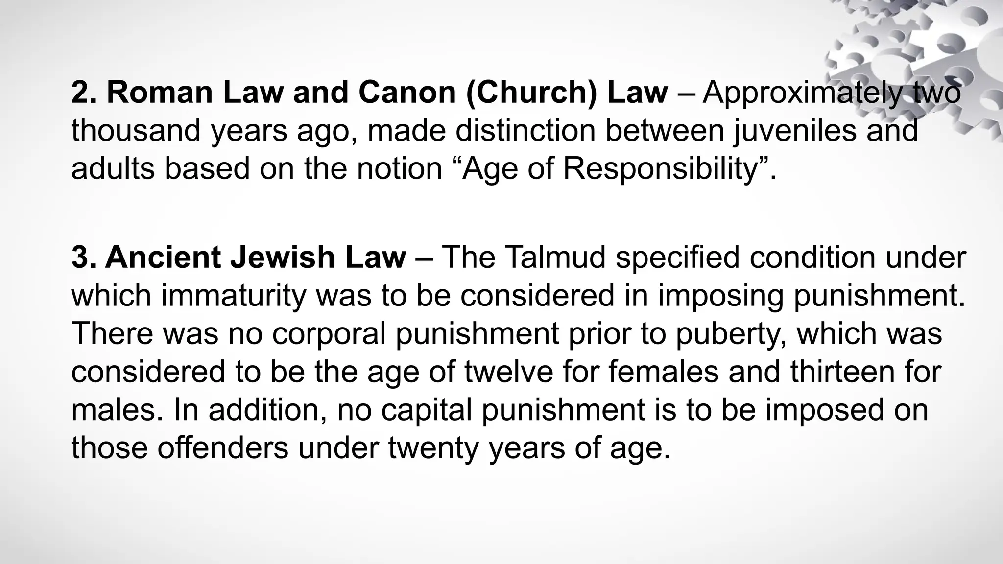 2. Roman Law and Canon (Church) Law – Approximately two
thousand years ago, made distinction between juveniles and
adults based on the notion “Age of Responsibility”.
3. Ancient Jewish Law – The Talmud specified condition under
which immaturity was to be considered in imposing punishment.
There was no corporal punishment prior to puberty, which was
considered to be the age of twelve for females and thirteen for
males. In addition, no capital punishment is to be imposed on
those offenders under twenty years of age.
 