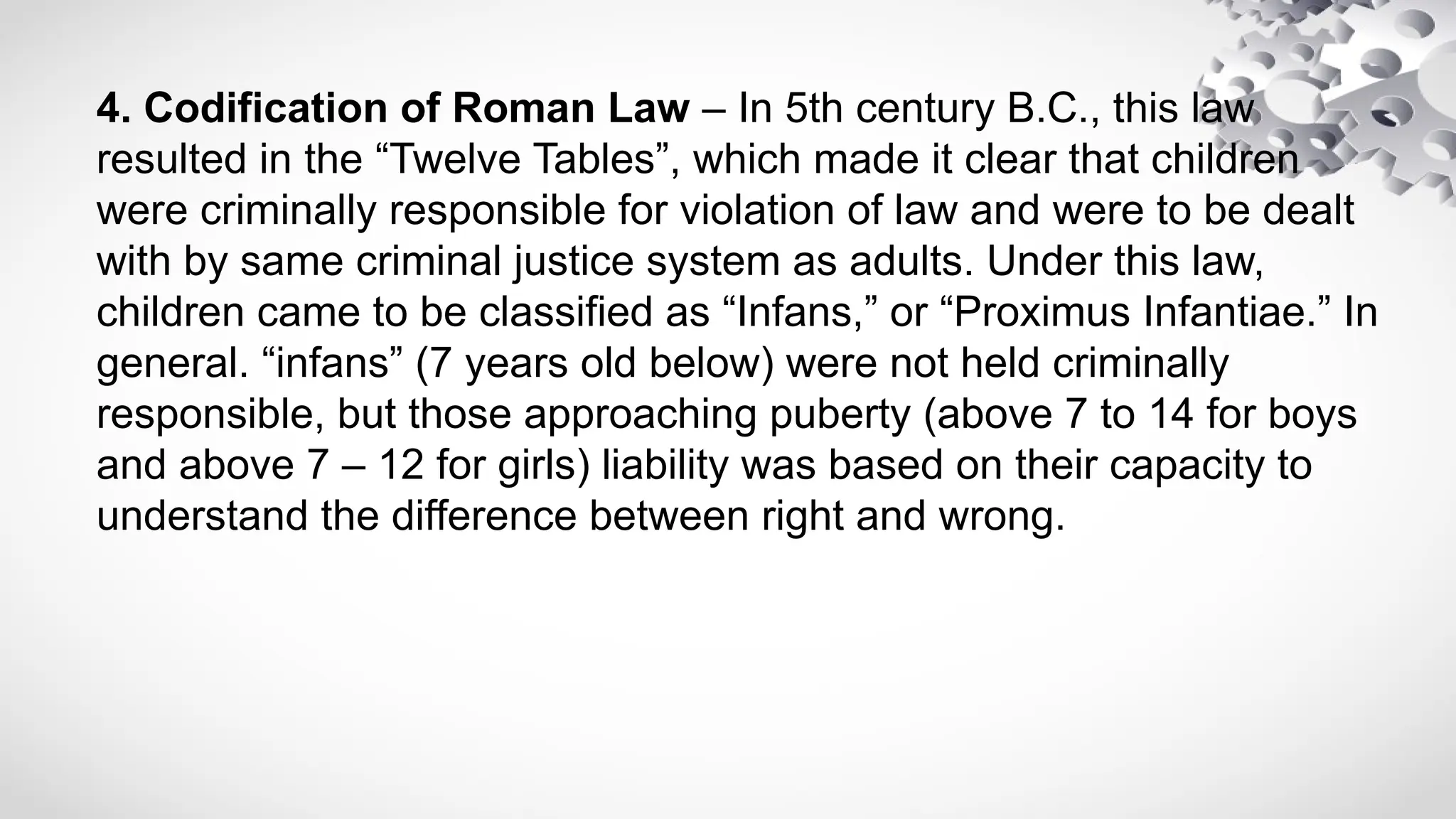 4. Codification of Roman Law – In 5th century B.C., this law
resulted in the “Twelve Tables”, which made it clear that children
were criminally responsible for violation of law and were to be dealt
with by same criminal justice system as adults. Under this law,
children came to be classified as “Infans,” or “Proximus Infantiae.” In
general. “infans” (7 years old below) were not held criminally
responsible, but those approaching puberty (above 7 to 14 for boys
and above 7 – 12 for girls) liability was based on their capacity to
understand the difference between right and wrong.
 