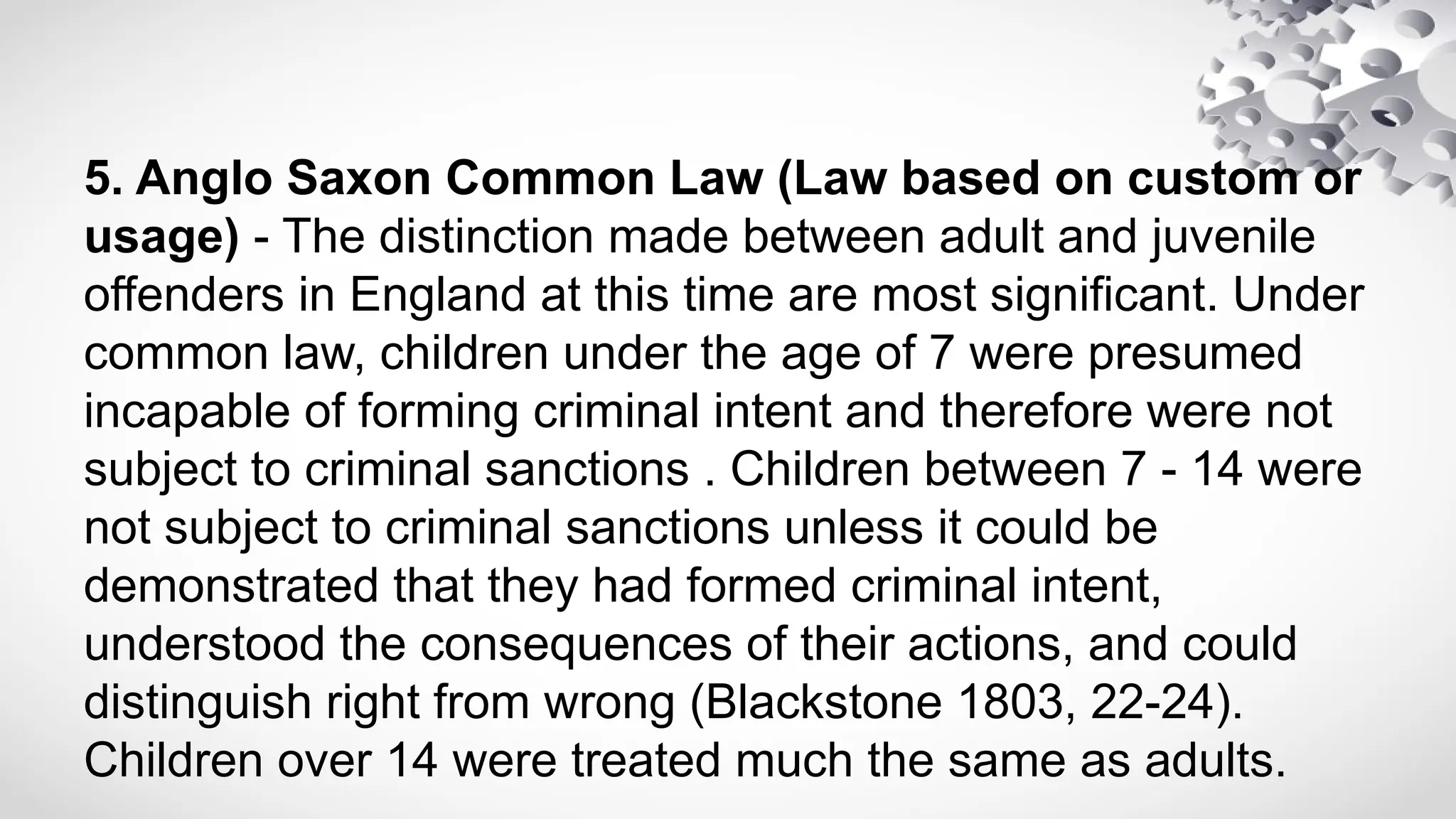 5. Anglo Saxon Common Law (Law based on custom or
usage) - The distinction made between adult and juvenile
offenders in England at this time are most significant. Under
common law, children under the age of 7 were presumed
incapable of forming criminal intent and therefore were not
subject to criminal sanctions . Children between 7 - 14 were
not subject to criminal sanctions unless it could be
demonstrated that they had formed criminal intent,
understood the consequences of their actions, and could
distinguish right from wrong (Blackstone 1803, 22-24).
Children over 14 were treated much the same as adults.
 