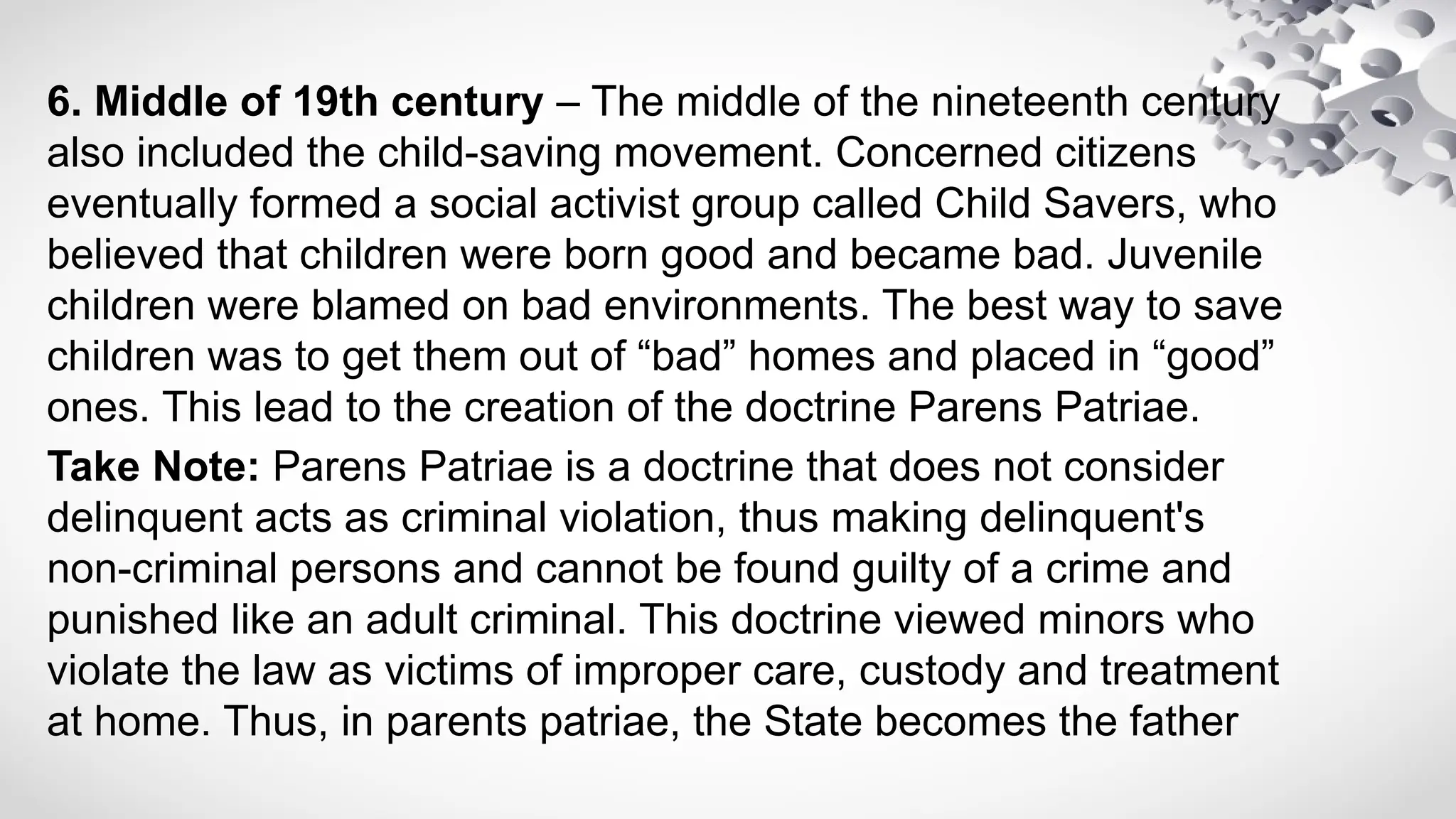 6. Middle of 19th century – The middle of the nineteenth century
also included the child-saving movement. Concerned citizens
eventually formed a social activist group called Child Savers, who
believed that children were born good and became bad. Juvenile
children were blamed on bad environments. The best way to save
children was to get them out of “bad” homes and placed in “good”
ones. This lead to the creation of the doctrine Parens Patriae.
Take Note: Parens Patriae is a doctrine that does not consider
delinquent acts as criminal violation, thus making delinquent's
non-criminal persons and cannot be found guilty of a crime and
punished like an adult criminal. This doctrine viewed minors who
violate the law as victims of improper care, custody and treatment
at home. Thus, in parents patriae, the State becomes the father
 