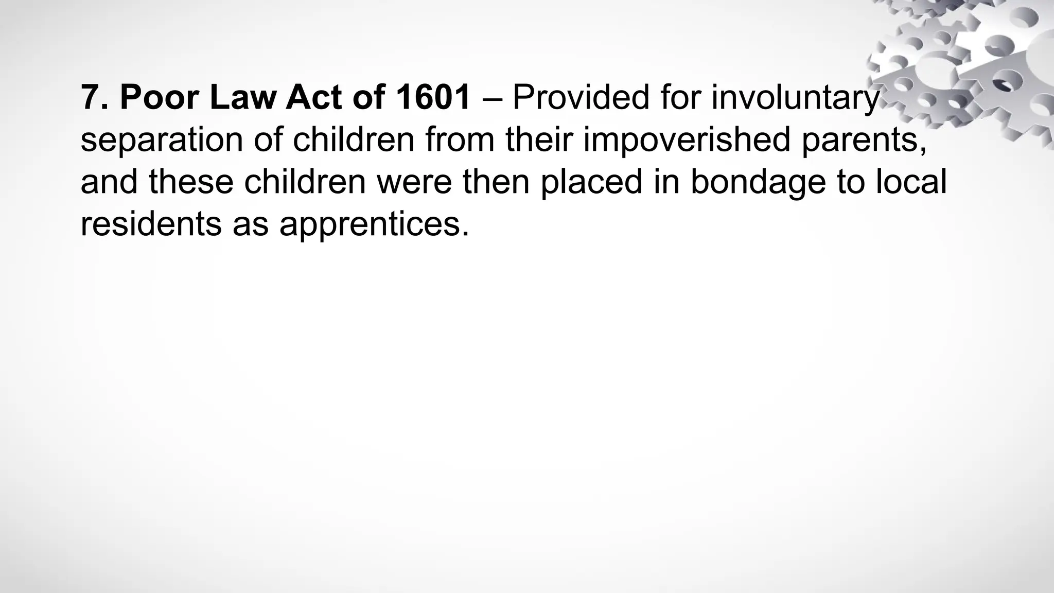 7. Poor Law Act of 1601 – Provided for involuntary
separation of children from their impoverished parents,
and these children were then placed in bondage to local
residents as apprentices.
 