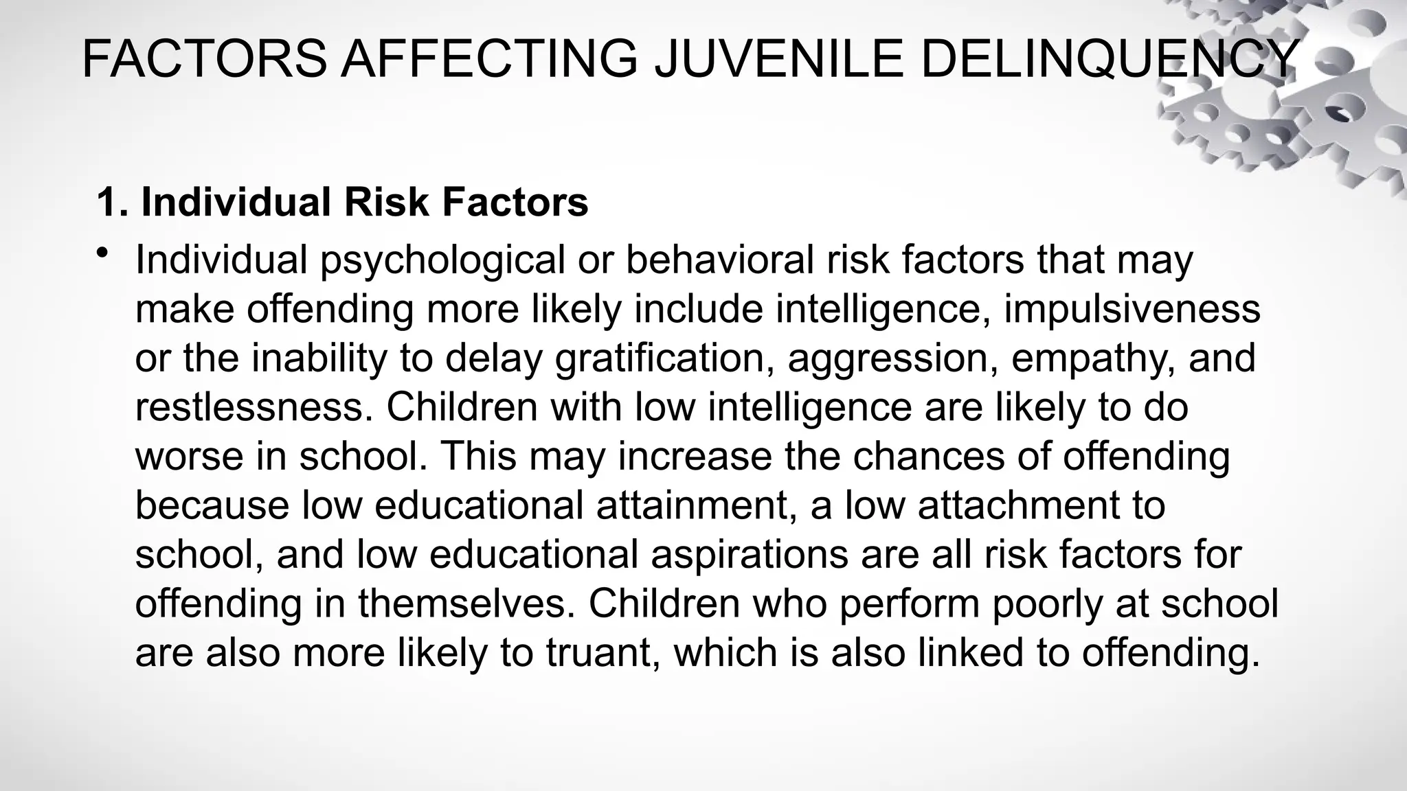 FACTORS AFFECTING JUVENILE DELINQUENCY
1. Individual Risk Factors
• Individual psychological or behavioral risk factors that may
make offending more likely include intelligence, impulsiveness
or the inability to delay gratification, aggression, empathy, and
restlessness. Children with low intelligence are likely to do
worse in school. This may increase the chances of offending
because low educational attainment, a low attachment to
school, and low educational aspirations are all risk factors for
offending in themselves. Children who perform poorly at school
are also more likely to truant, which is also linked to offending.
 