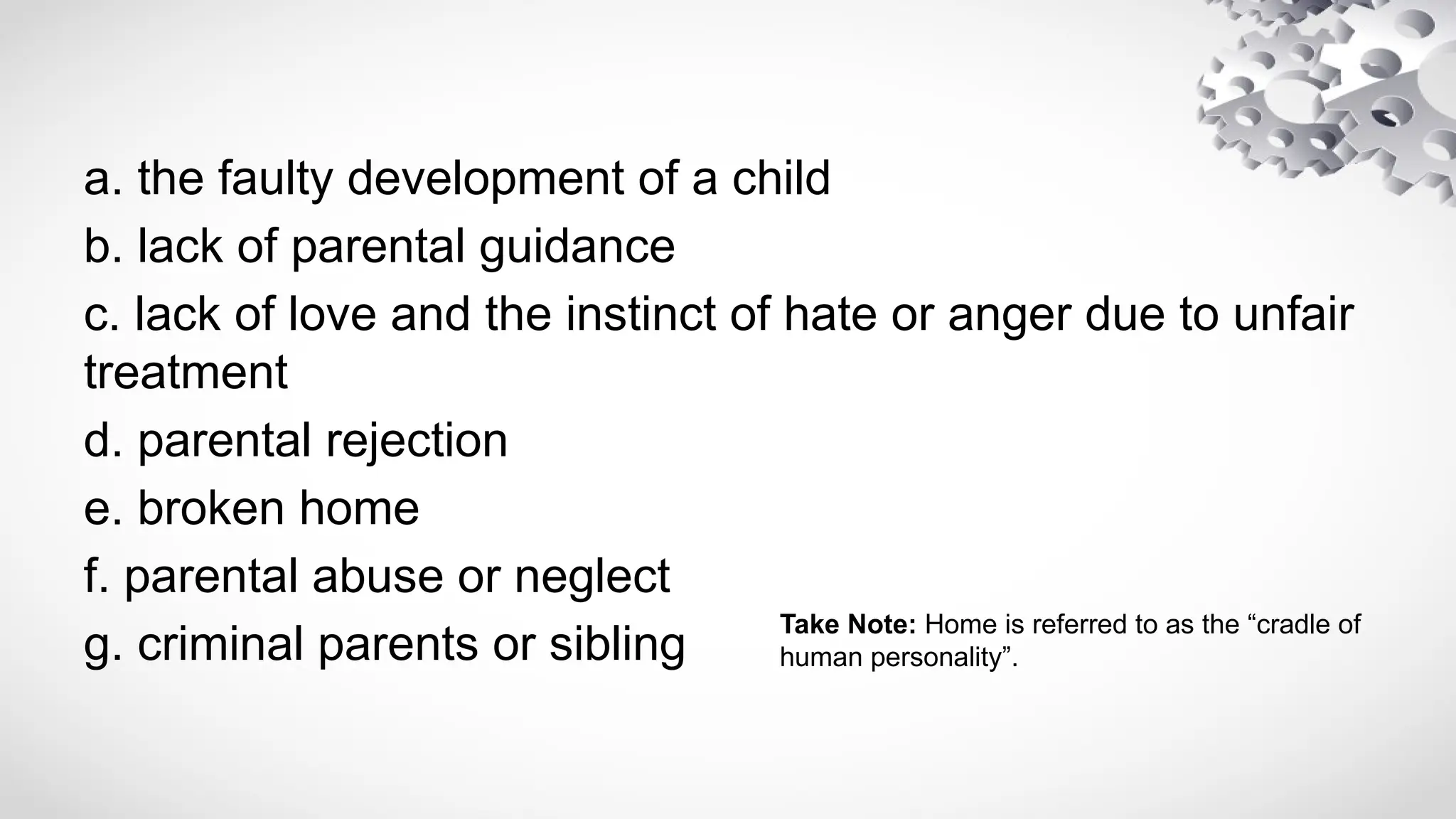 a. the faulty development of a child
b. lack of parental guidance
c. lack of love and the instinct of hate or anger due to unfair
treatment
d. parental rejection
e. broken home
f. parental abuse or neglect
g. criminal parents or sibling
Take Note: Home is referred to as the “cradle of
human personality”.
 