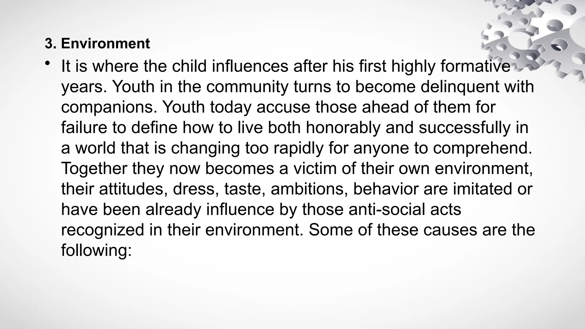3. Environment
• It is where the child influences after his first highly formative
years. Youth in the community turns to become delinquent with
companions. Youth today accuse those ahead of them for
failure to define how to live both honorably and successfully in
a world that is changing too rapidly for anyone to comprehend.
Together they now becomes a victim of their own environment,
their attitudes, dress, taste, ambitions, behavior are imitated or
have been already influence by those anti-social acts
recognized in their environment. Some of these causes are the
following:
 