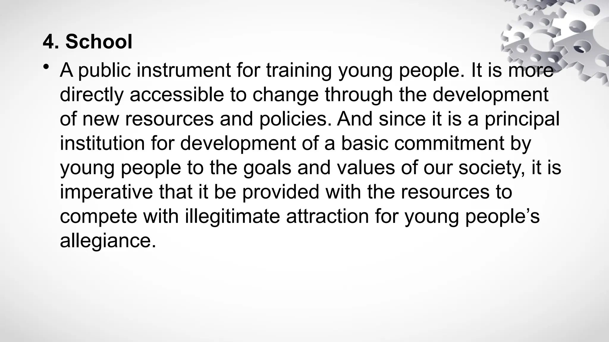 4. School
• A public instrument for training young people. It is more
directly accessible to change through the development
of new resources and policies. And since it is a principal
institution for development of a basic commitment by
young people to the goals and values of our society, it is
imperative that it be provided with the resources to
compete with illegitimate attraction for young people’s
allegiance.
 