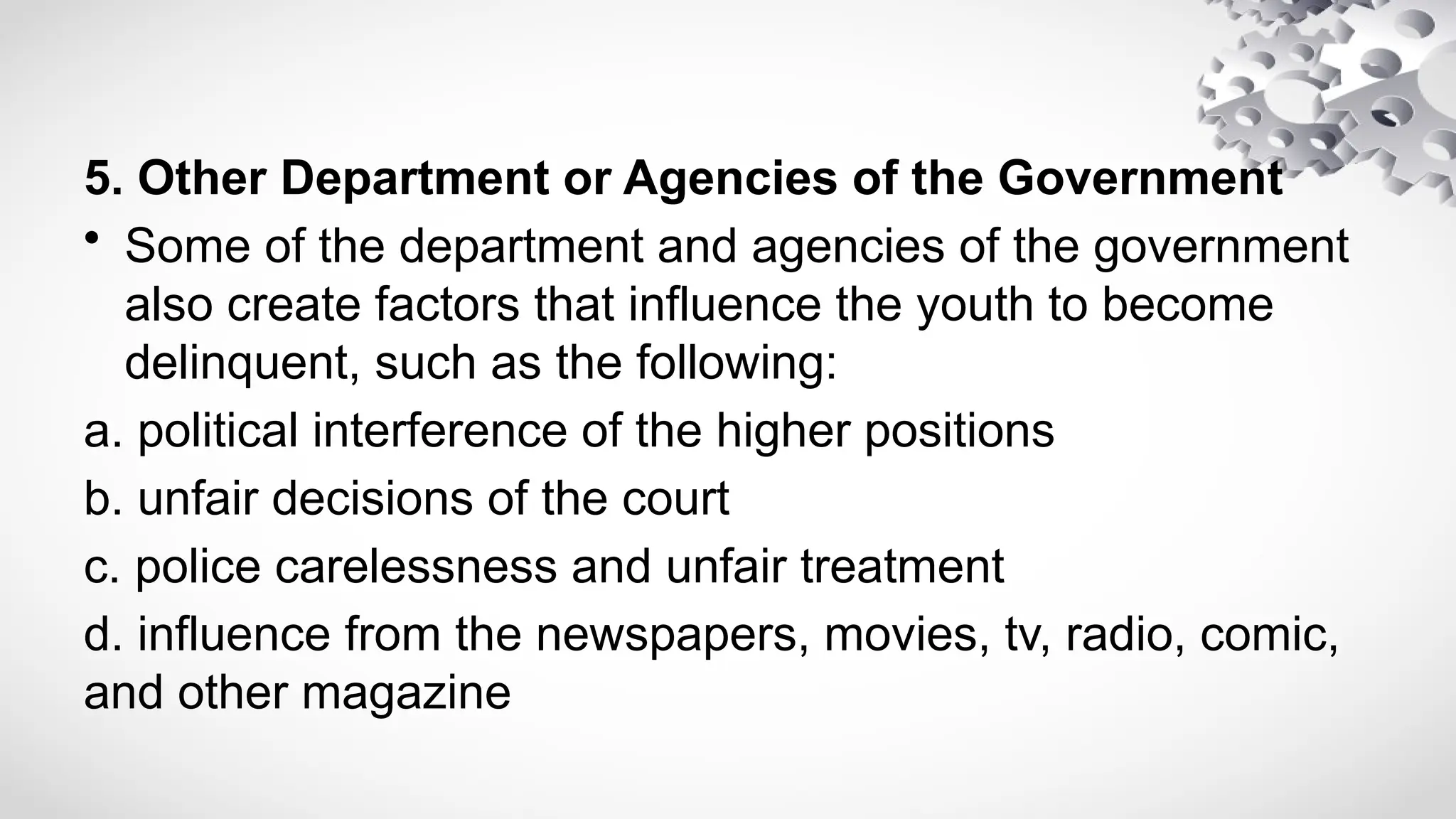 5. Other Department or Agencies of the Government
• Some of the department and agencies of the government
also create factors that influence the youth to become
delinquent, such as the following:
a. political interference of the higher positions
b. unfair decisions of the court
c. police carelessness and unfair treatment
d. influence from the newspapers, movies, tv, radio, comic,
and other magazine
 