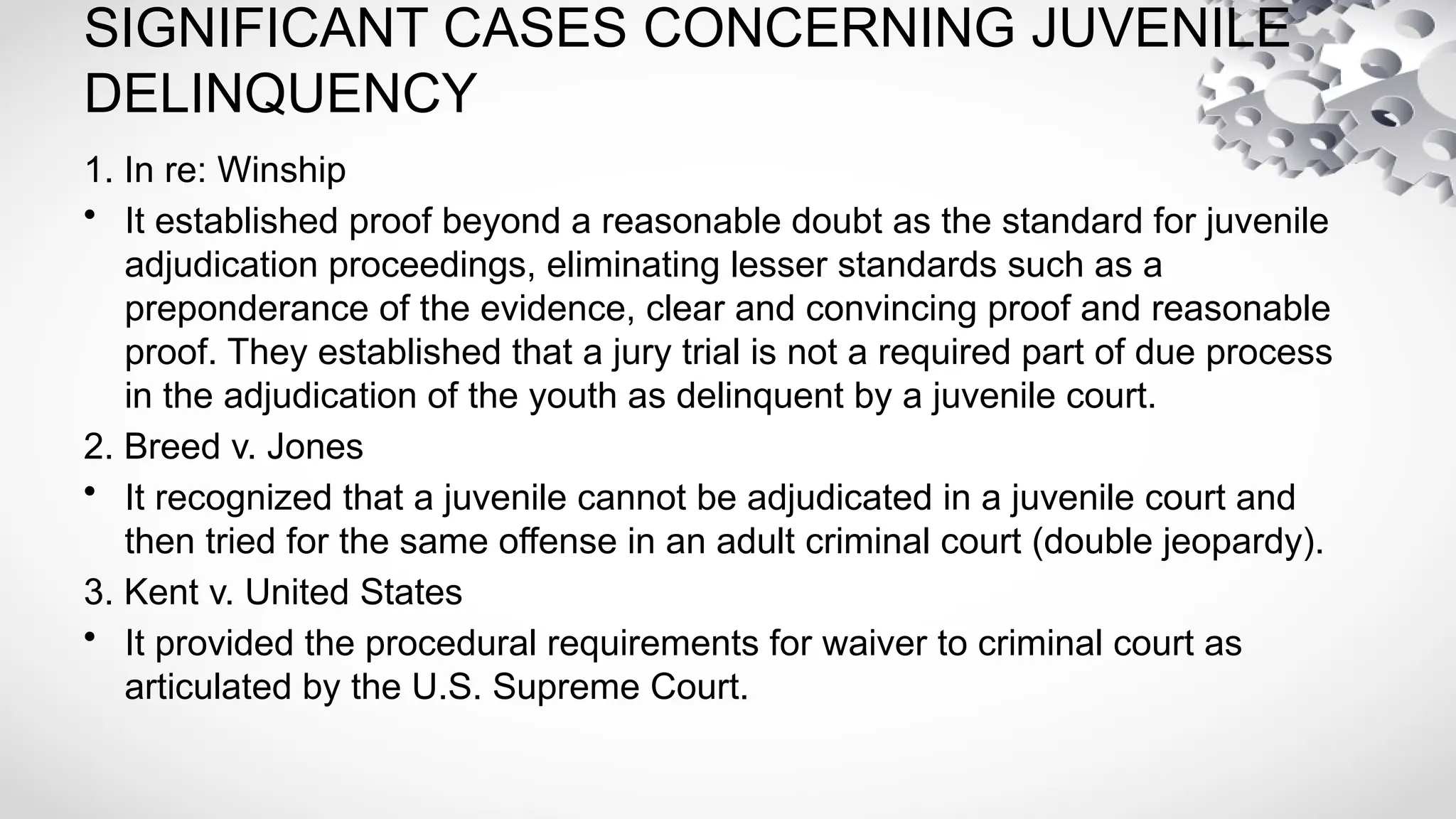 SIGNIFICANT CASES CONCERNING JUVENILE
DELINQUENCY
1. In re: Winship
• It established proof beyond a reasonable doubt as the standard for juvenile
adjudication proceedings, eliminating lesser standards such as a
preponderance of the evidence, clear and convincing proof and reasonable
proof. They established that a jury trial is not a required part of due process
in the adjudication of the youth as delinquent by a juvenile court.
2. Breed v. Jones
• It recognized that a juvenile cannot be adjudicated in a juvenile court and
then tried for the same offense in an adult criminal court (double jeopardy).
3. Kent v. United States
• It provided the procedural requirements for waiver to criminal court as
articulated by the U.S. Supreme Court.
 
