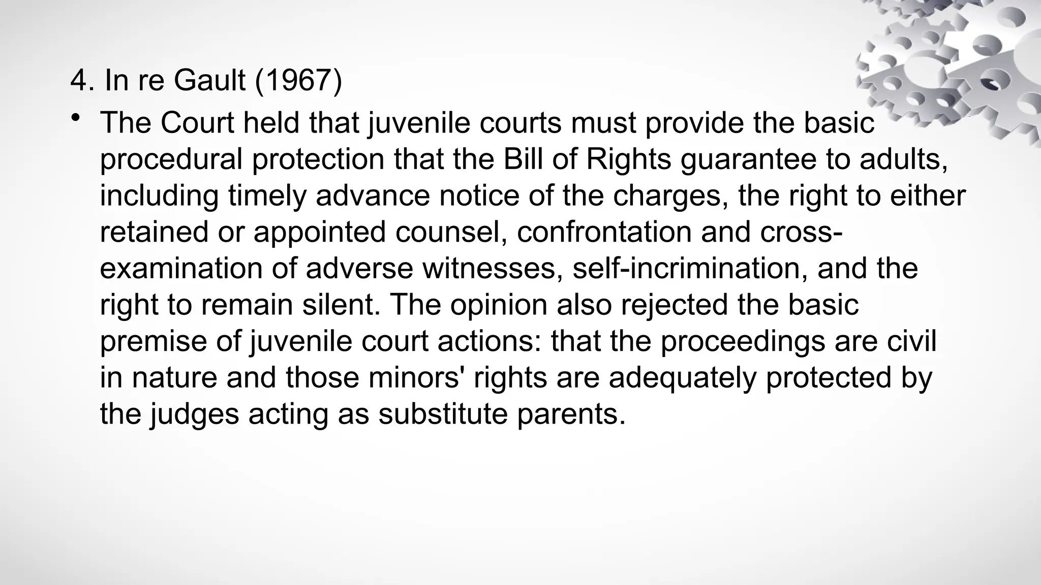 4. In re Gault (1967)
• The Court held that juvenile courts must provide the basic
procedural protection that the Bill of Rights guarantee to adults,
including timely advance notice of the charges, the right to either
retained or appointed counsel, confrontation and cross-
examination of adverse witnesses, self-incrimination, and the
right to remain silent. The opinion also rejected the basic
premise of juvenile court actions: that the proceedings are civil
in nature and those minors' rights are adequately protected by
the judges acting as substitute parents.
 