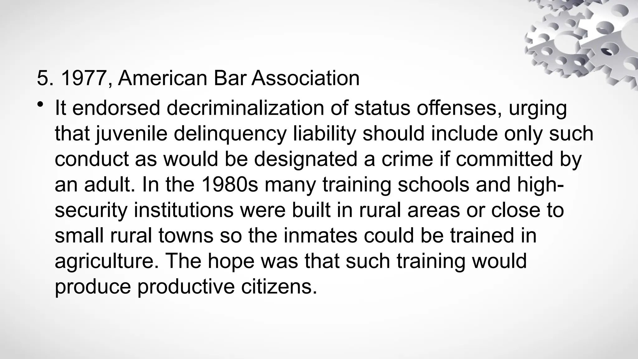 5. 1977, American Bar Association
• It endorsed decriminalization of status offenses, urging
that juvenile delinquency liability should include only such
conduct as would be designated a crime if committed by
an adult. In the 1980s many training schools and high-
security institutions were built in rural areas or close to
small rural towns so the inmates could be trained in
agriculture. The hope was that such training would
produce productive citizens.
 