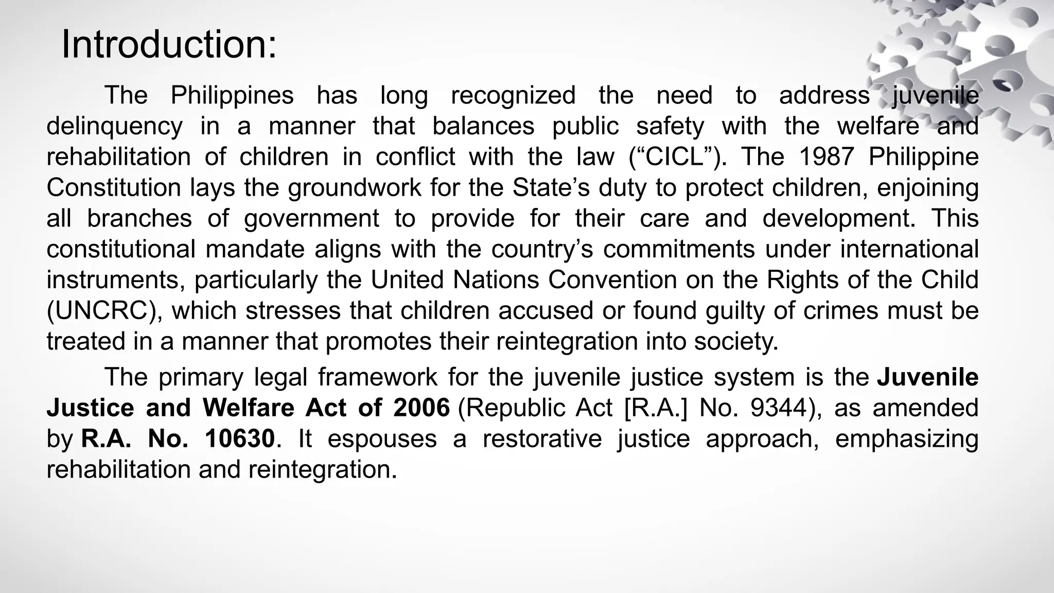 Introduction:
The Philippines has long recognized the need to address juvenile
delinquency in a manner that balances public safety with the welfare and
rehabilitation of children in conflict with the law (“CICL”). The 1987 Philippine
Constitution lays the groundwork for the State’s duty to protect children, enjoining
all branches of government to provide for their care and development. This
constitutional mandate aligns with the country’s commitments under international
instruments, particularly the United Nations Convention on the Rights of the Child
(UNCRC), which stresses that children accused or found guilty of crimes must be
treated in a manner that promotes their reintegration into society.
The primary legal framework for the juvenile justice system is the Juvenile
Justice and Welfare Act of 2006 (Republic Act [R.A.] No. 9344), as amended
by R.A. No. 10630. It espouses a restorative justice approach, emphasizing
rehabilitation and reintegration.
 