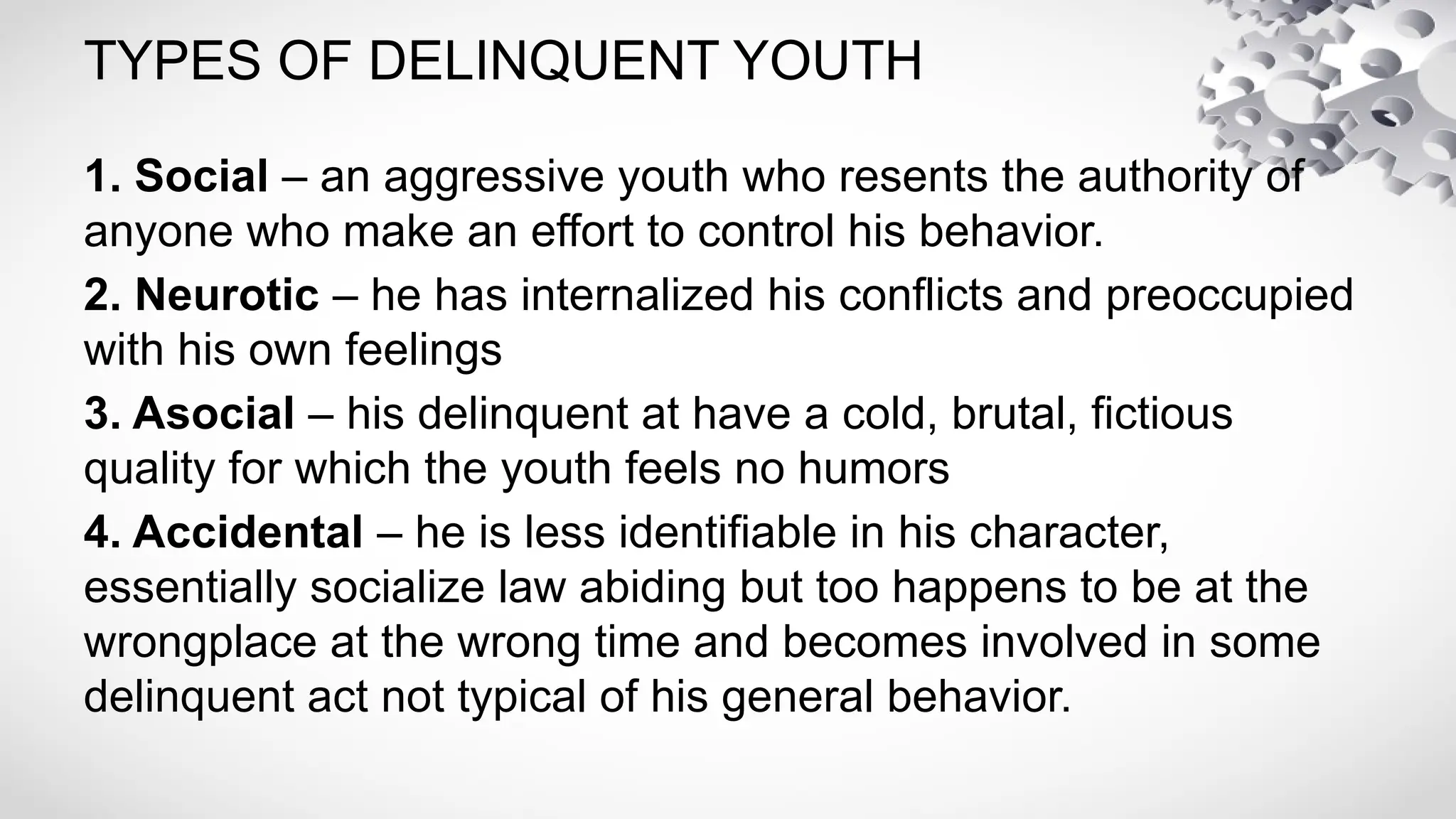 TYPES OF DELINQUENT YOUTH
1. Social – an aggressive youth who resents the authority of
anyone who make an effort to control his behavior.
2. Neurotic – he has internalized his conflicts and preoccupied
with his own feelings
3. Asocial – his delinquent at have a cold, brutal, fictious
quality for which the youth feels no humors
4. Accidental – he is less identifiable in his character,
essentially socialize law abiding but too happens to be at the
wrongplace at the wrong time and becomes involved in some
delinquent act not typical of his general behavior.
 