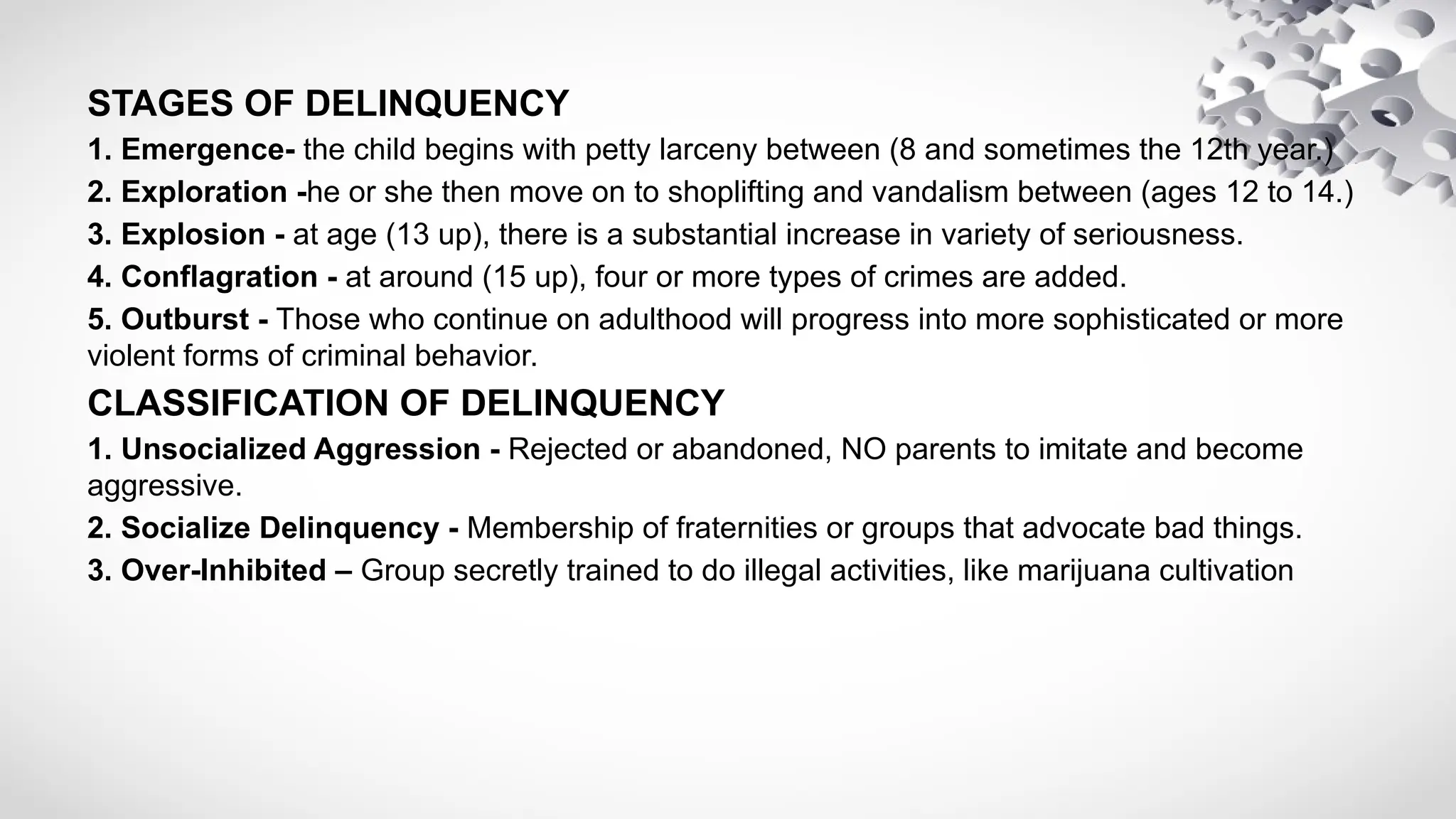 STAGES OF DELINQUENCY
1. Emergence- the child begins with petty larceny between (8 and sometimes the 12th year.)
2. Exploration -he or she then move on to shoplifting and vandalism between (ages 12 to 14.)
3. Explosion - at age (13 up), there is a substantial increase in variety of seriousness.
4. Conflagration - at around (15 up), four or more types of crimes are added.
5. Outburst - Those who continue on adulthood will progress into more sophisticated or more
violent forms of criminal behavior.
CLASSIFICATION OF DELINQUENCY
1. Unsocialized Aggression - Rejected or abandoned, NO parents to imitate and become
aggressive.
2. Socialize Delinquency - Membership of fraternities or groups that advocate bad things.
3. Over-Inhibited – Group secretly trained to do illegal activities, like marijuana cultivation
 