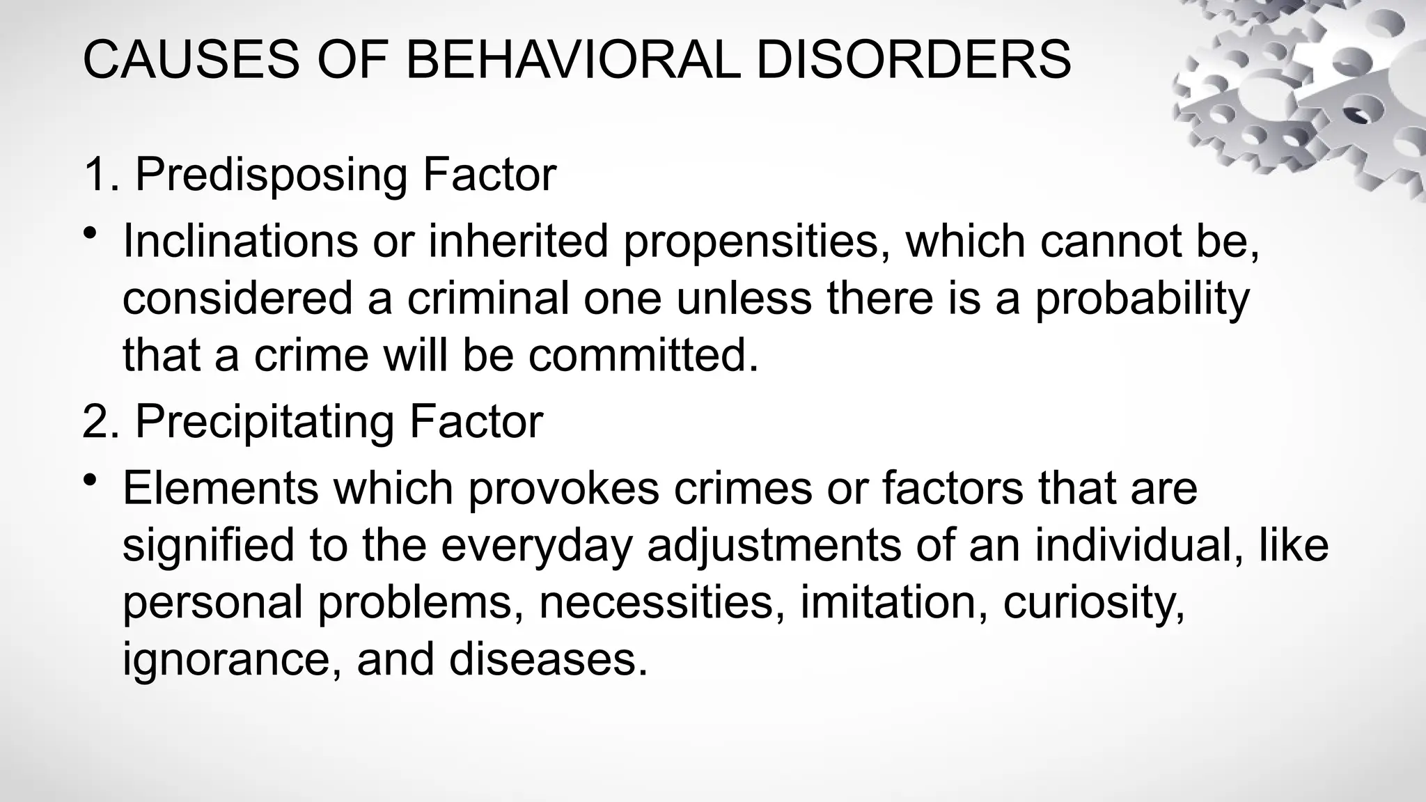 CAUSES OF BEHAVIORAL DISORDERS
1. Predisposing Factor
• Inclinations or inherited propensities, which cannot be,
considered a criminal one unless there is a probability
that a crime will be committed.
2. Precipitating Factor
• Elements which provokes crimes or factors that are
signified to the everyday adjustments of an individual, like
personal problems, necessities, imitation, curiosity,
ignorance, and diseases.
 