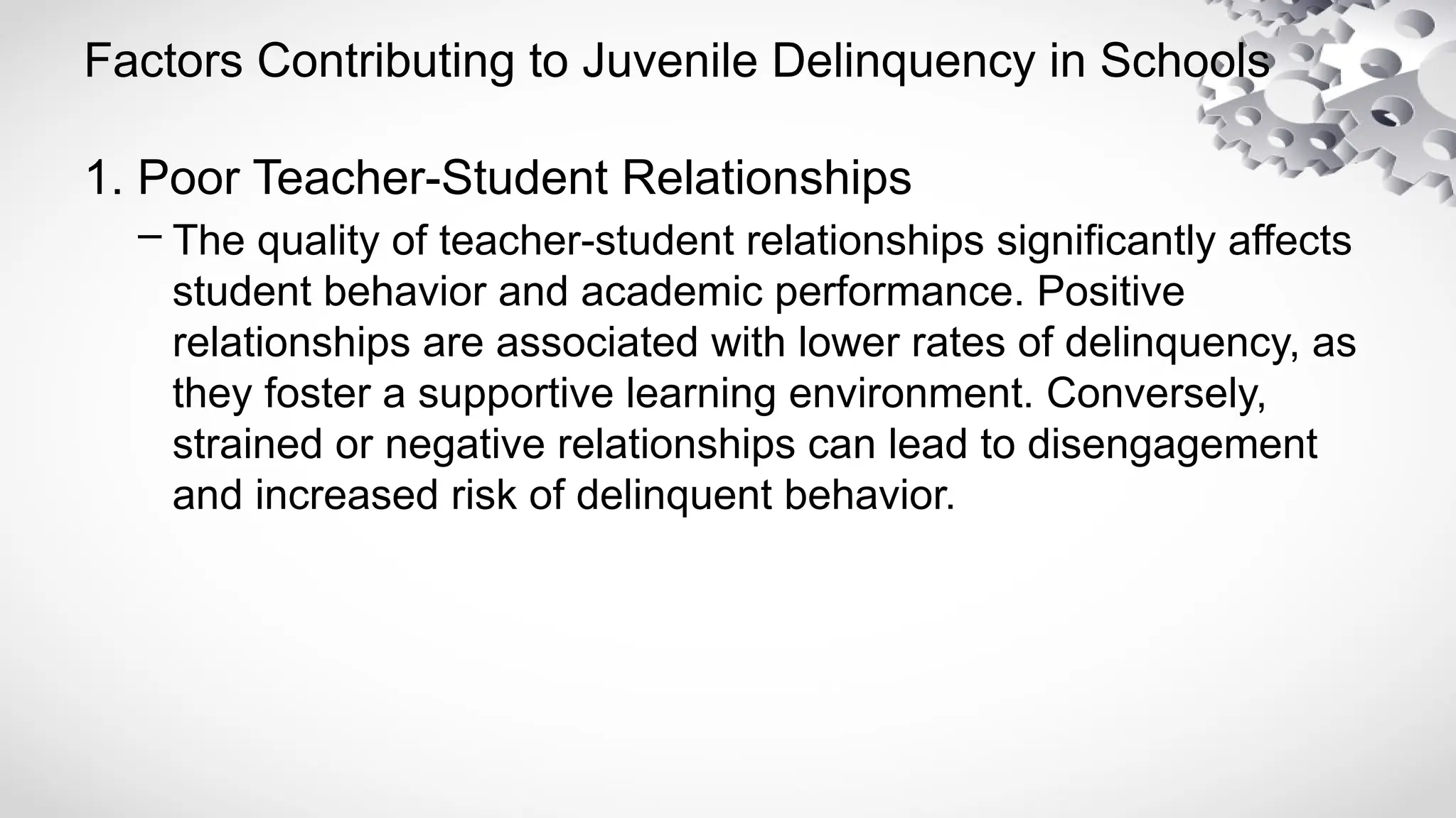 Factors Contributing to Juvenile Delinquency in Schools
1. Poor Teacher-Student Relationships
– The quality of teacher-student relationships significantly affects
student behavior and academic performance. Positive
relationships are associated with lower rates of delinquency, as
they foster a supportive learning environment. Conversely,
strained or negative relationships can lead to disengagement
and increased risk of delinquent behavior.
 