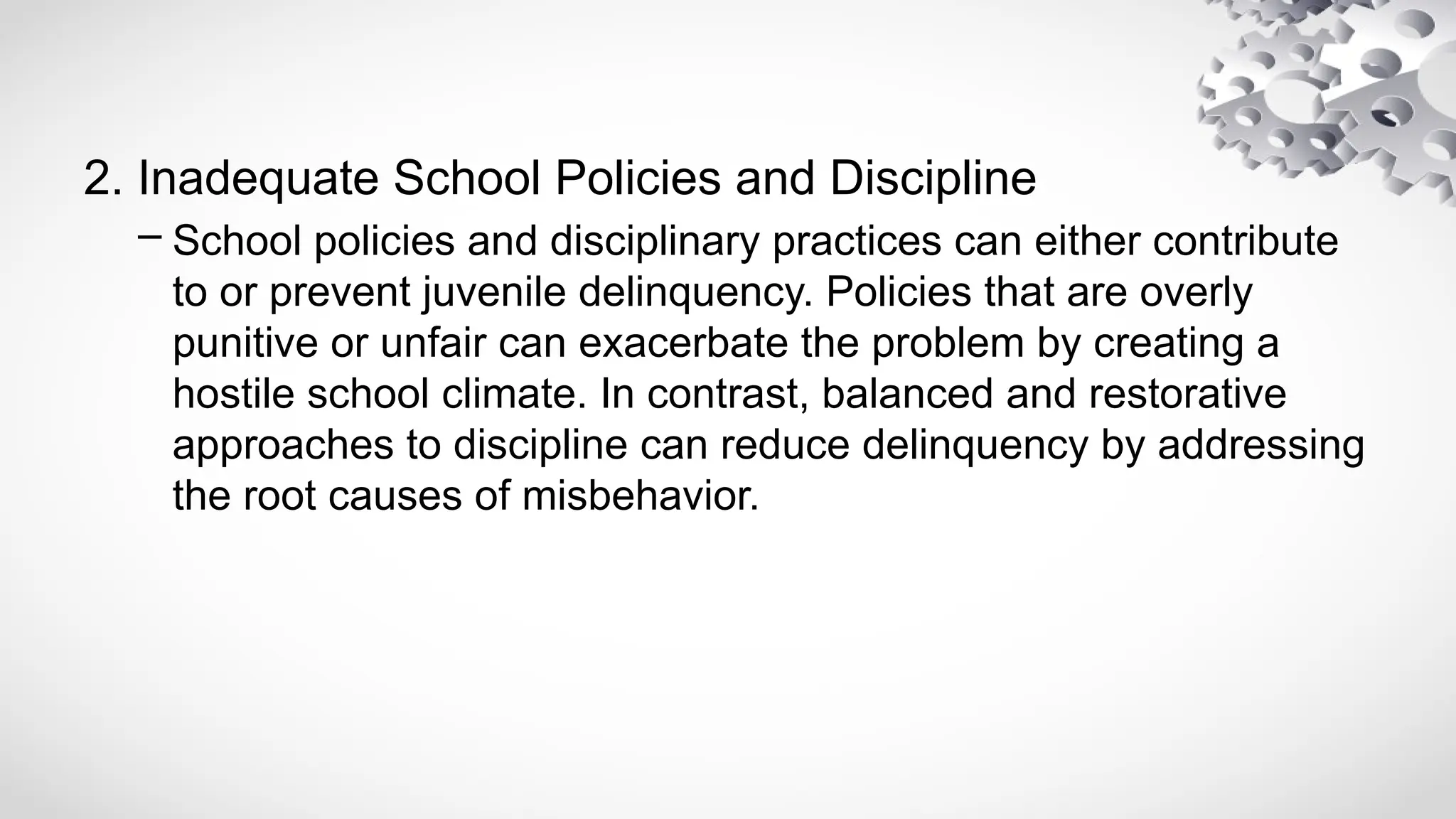 2. Inadequate School Policies and Discipline
– School policies and disciplinary practices can either contribute
to or prevent juvenile delinquency. Policies that are overly
punitive or unfair can exacerbate the problem by creating a
hostile school climate. In contrast, balanced and restorative
approaches to discipline can reduce delinquency by addressing
the root causes of misbehavior.
 