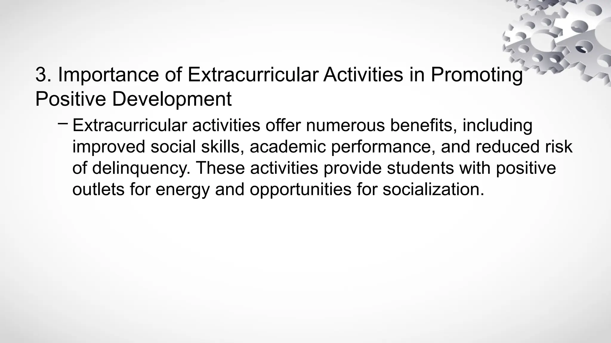3. Importance of Extracurricular Activities in Promoting
Positive Development
– Extracurricular activities offer numerous benefits, including
improved social skills, academic performance, and reduced risk
of delinquency. These activities provide students with positive
outlets for energy and opportunities for socialization.
 