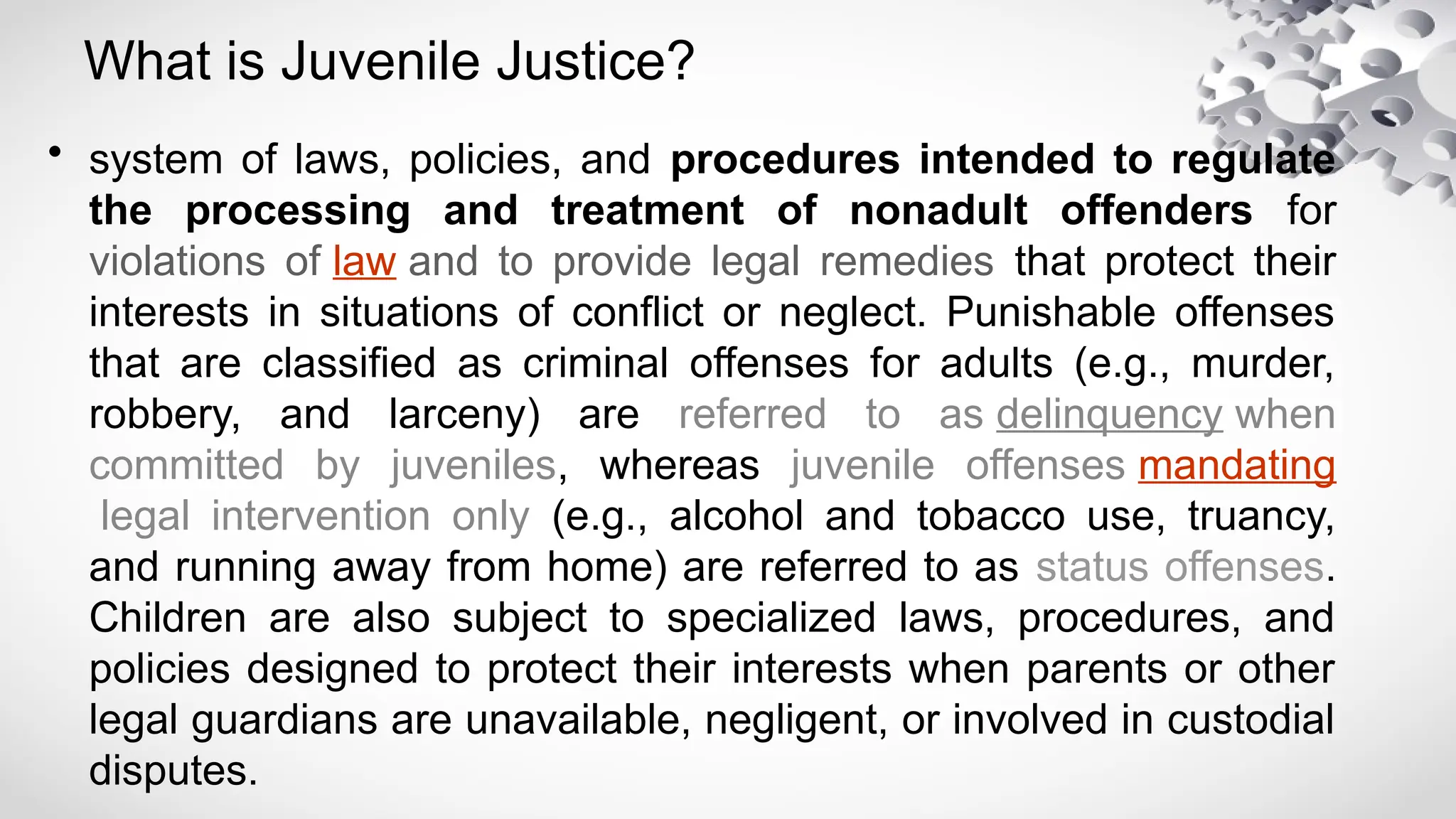 What is Juvenile Justice?
• system of laws, policies, and procedures intended to regulate
the processing and treatment of nonadult offenders for
violations of law and to provide legal remedies that protect their
interests in situations of conflict or neglect. Punishable offenses
that are classified as criminal offenses for adults (e.g., murder,
robbery, and larceny) are referred to as delinquency when
committed by juveniles, whereas juvenile offenses mandating
legal intervention only (e.g., alcohol and tobacco use, truancy,
and running away from home) are referred to as status offenses.
Children are also subject to specialized laws, procedures, and
policies designed to protect their interests when parents or other
legal guardians are unavailable, negligent, or involved in custodial
disputes.
 