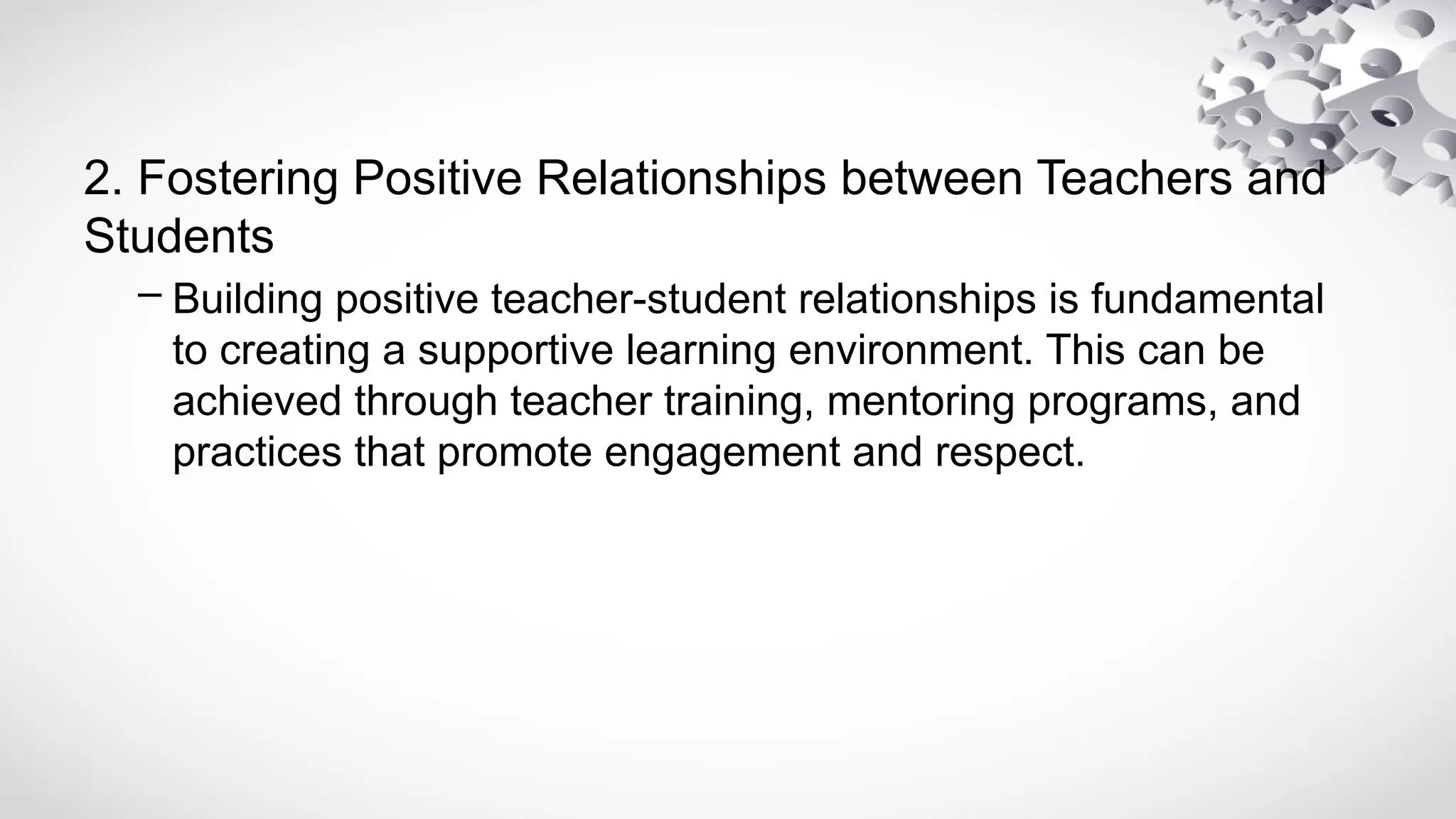 2. Fostering Positive Relationships between Teachers and
Students
– Building positive teacher-student relationships is fundamental
to creating a supportive learning environment. This can be
achieved through teacher training, mentoring programs, and
practices that promote engagement and respect.
 