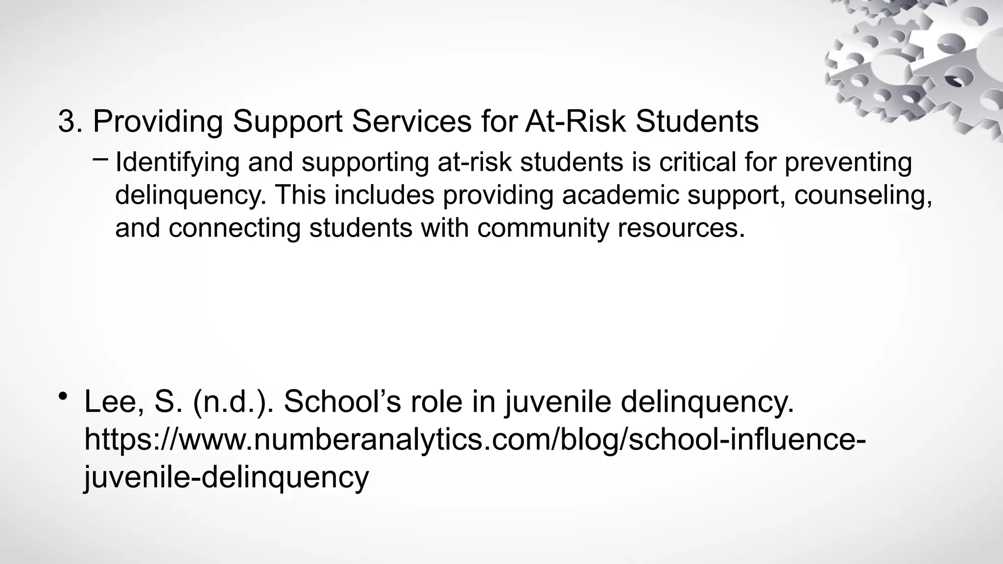 3. Providing Support Services for At-Risk Students
– Identifying and supporting at-risk students is critical for preventing
delinquency. This includes providing academic support, counseling,
and connecting students with community resources.
• Lee, S. (n.d.). School’s role in juvenile delinquency.
https://www.numberanalytics.com/blog/school-influence-
juvenile-delinquency
 