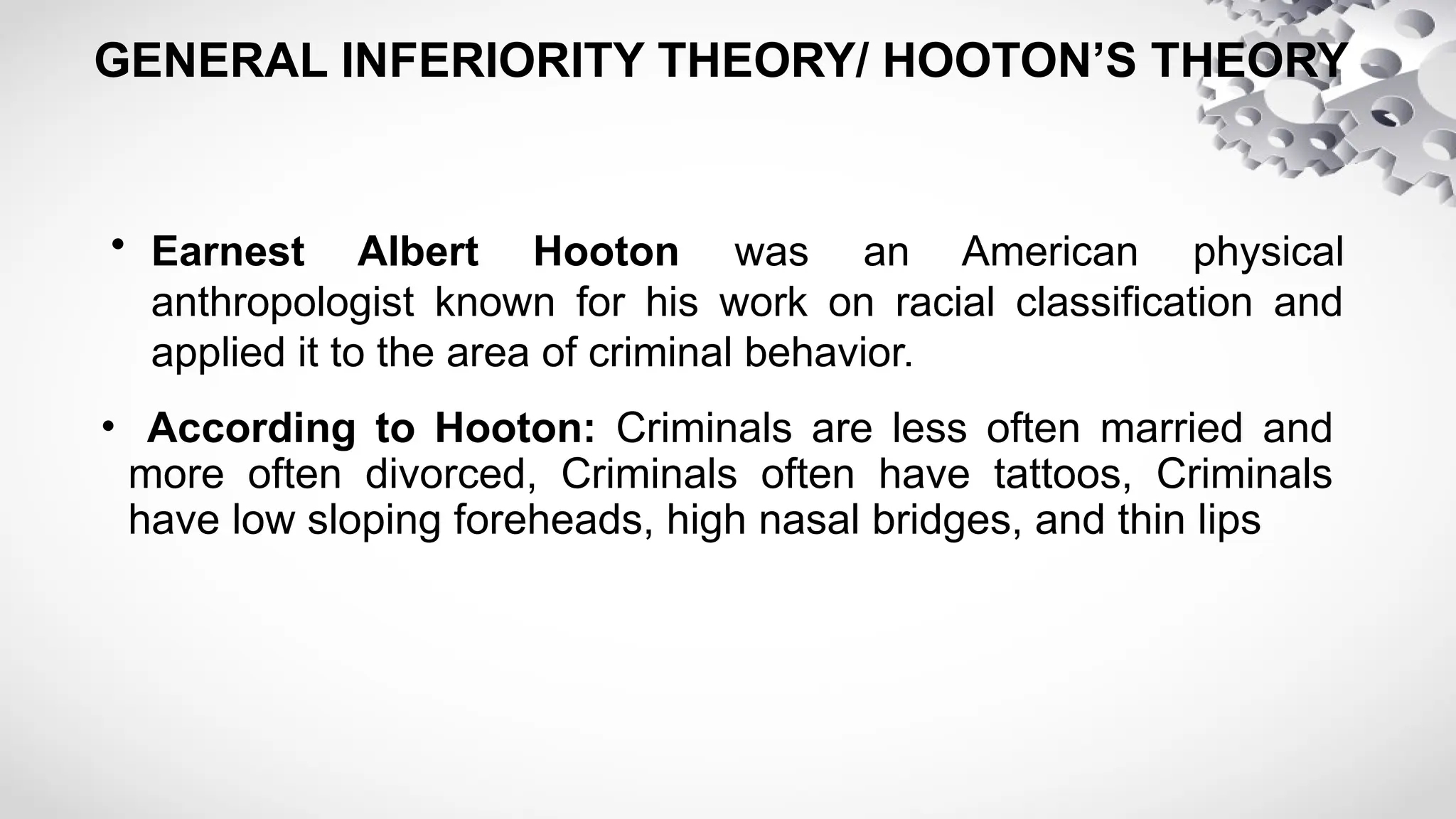GENERAL INFERIORITY THEORY/ HOOTON’S THEORY
• Earnest Albert Hooton was an American physical
anthropologist known for his work on racial classification and
applied it to the area of criminal behavior.
• According to Hooton: Criminals are less often married and
more often divorced, Criminals often have tattoos, Criminals
have low sloping foreheads, high nasal bridges, and thin lips
 