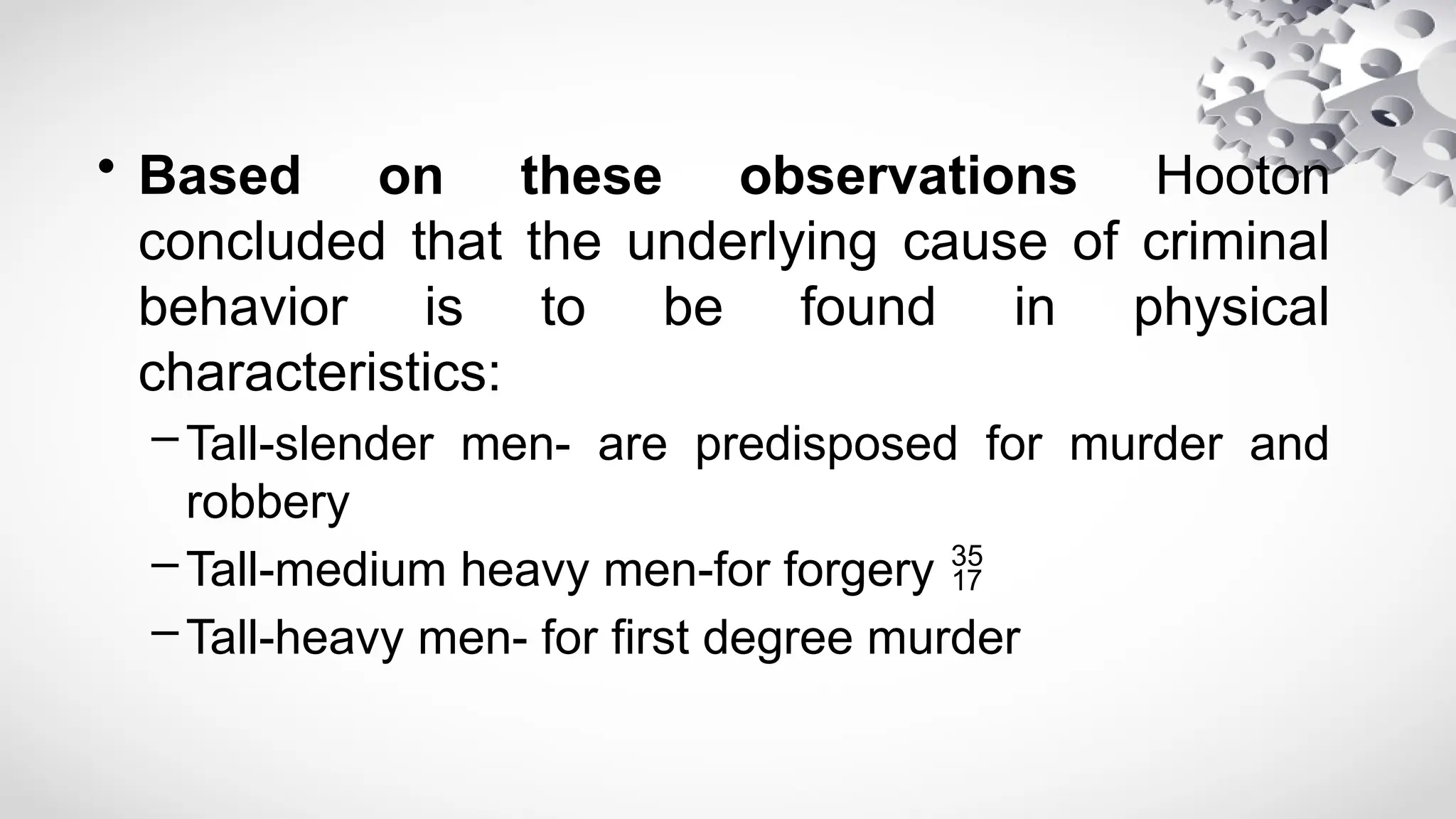 • Based on these observations Hooton
concluded that the underlying cause of criminal
behavior is to be found in physical
characteristics:
–Tall-slender men- are predisposed for murder and
robbery
–Tall-medium heavy men-for forgery 
–Tall-heavy men- for first degree murder
 