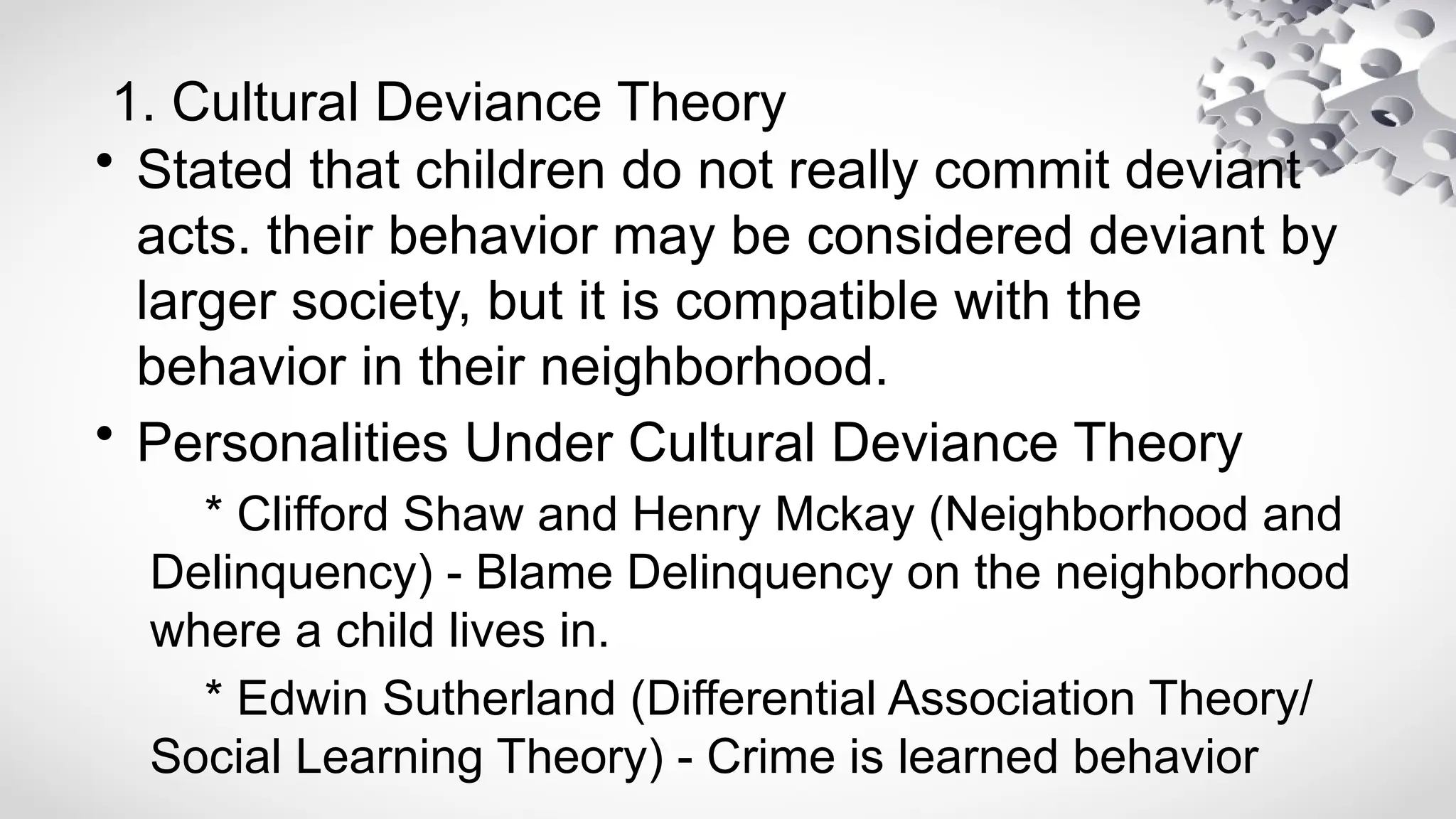 1. Cultural Deviance Theory
• Stated that children do not really commit deviant
acts. their behavior may be considered deviant by
larger society, but it is compatible with the
behavior in their neighborhood.
• Personalities Under Cultural Deviance Theory
* Clifford Shaw and Henry Mckay (Neighborhood and
Delinquency) - Blame Delinquency on the neighborhood
where a child lives in.
* Edwin Sutherland (Differential Association Theory/
Social Learning Theory) - Crime is learned behavior
 