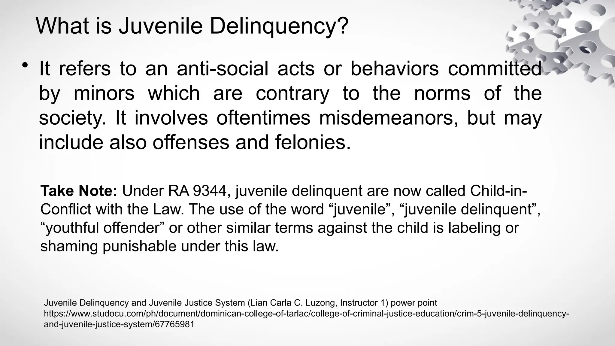 What is Juvenile Delinquency?
• It refers to an anti-social acts or behaviors committed
by minors which are contrary to the norms of the
society. It involves oftentimes misdemeanors, but may
include also offenses and felonies.
Take Note: Under RA 9344, juvenile delinquent are now called Child-in-
Conflict with the Law. The use of the word “juvenile”, “juvenile delinquent”,
“youthful offender” or other similar terms against the child is labeling or
shaming punishable under this law.
Juvenile Delinquency and Juvenile Justice System (Lian Carla C. Luzong, Instructor 1) power point
https://www.studocu.com/ph/document/dominican-college-of-tarlac/college-of-criminal-justice-education/crim-5-juvenile-delinquency-
and-juvenile-justice-system/67765981
 