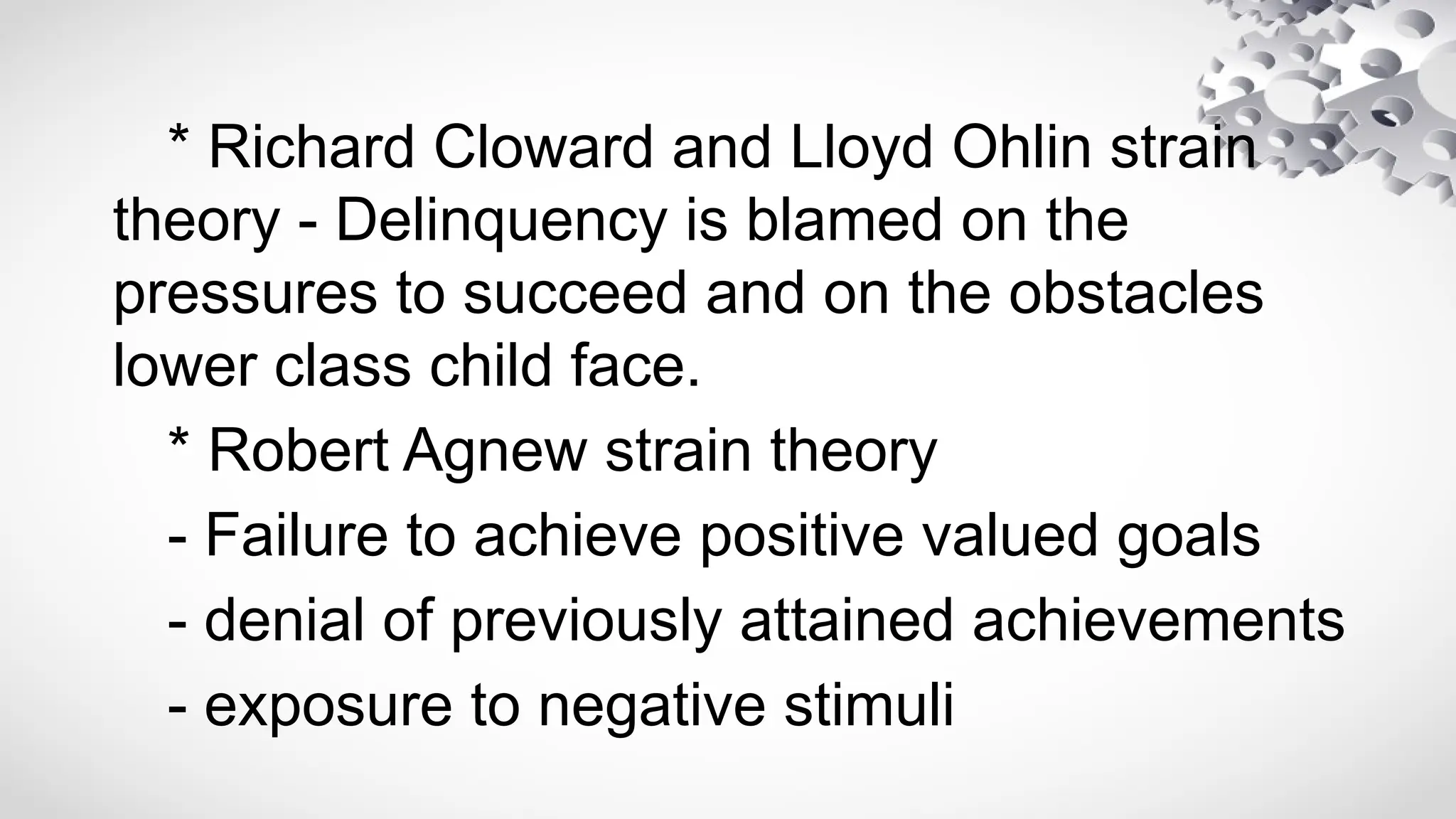 * Richard Cloward and Lloyd Ohlin strain
theory - Delinquency is blamed on the
pressures to succeed and on the obstacles
lower class child face.
* Robert Agnew strain theory
- Failure to achieve positive valued goals
- denial of previously attained achievements
- exposure to negative stimuli
 