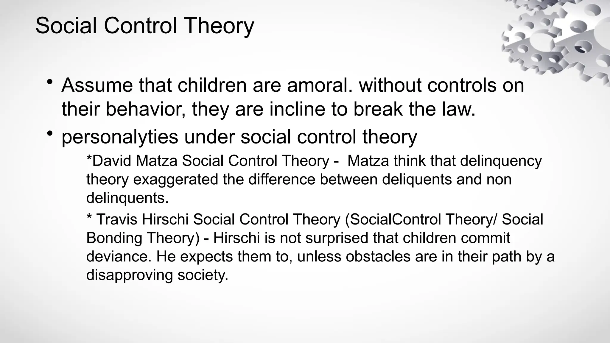 Social Control Theory
• Assume that children are amoral. without controls on
their behavior, they are incline to break the law.
• personalyties under social control theory
*David Matza Social Control Theory - Matza think that delinquency
theory exaggerated the difference between deliquents and non
delinquents.
* Travis Hirschi Social Control Theory (SocialControl Theory/ Social
Bonding Theory) - Hirschi is not surprised that children commit
deviance. He expects them to, unless obstacles are in their path by a
disapproving society.
 
