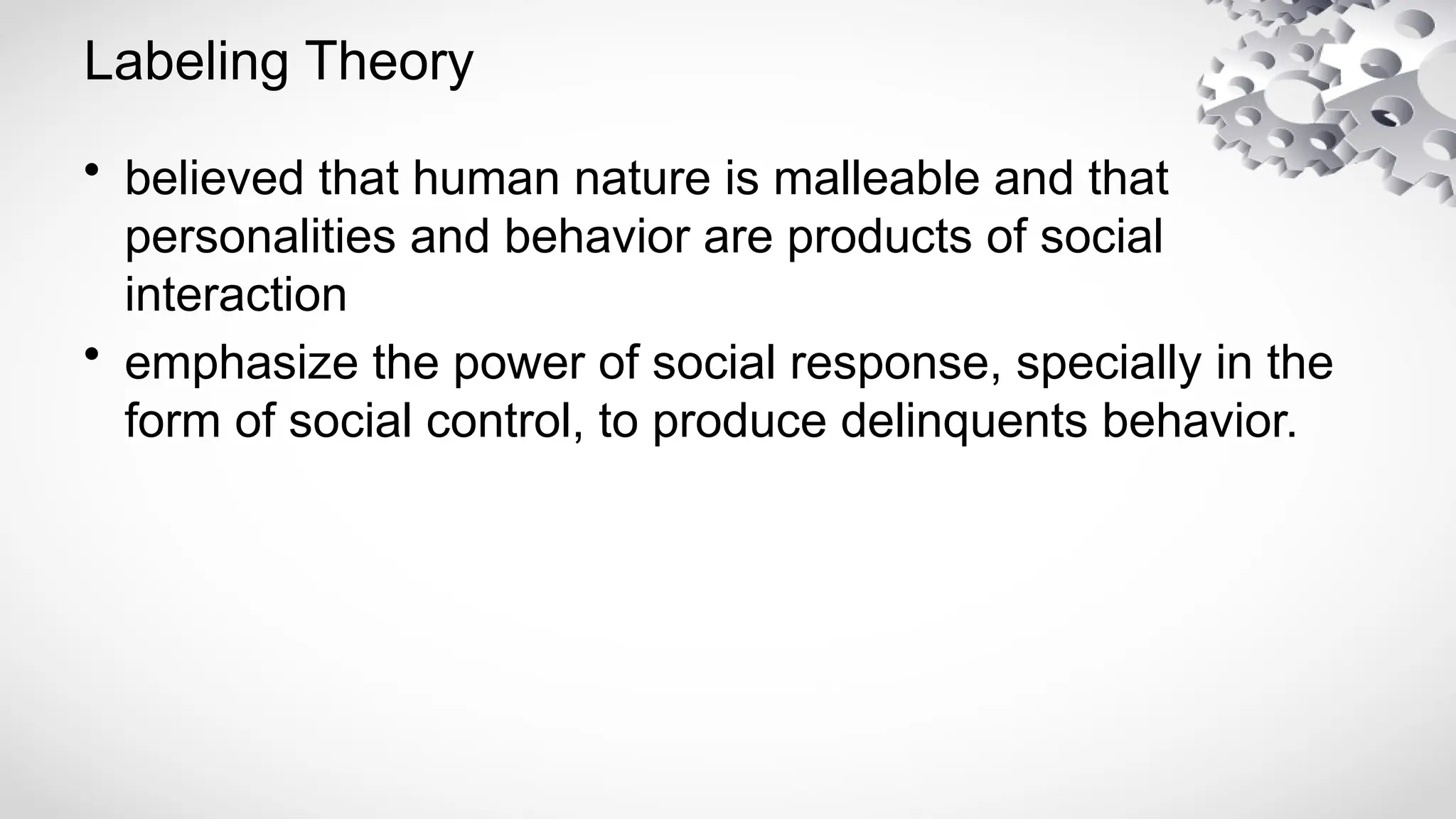 Labeling Theory
• believed that human nature is malleable and that
personalities and behavior are products of social
interaction
• emphasize the power of social response, specially in the
form of social control, to produce delinquents behavior.
 