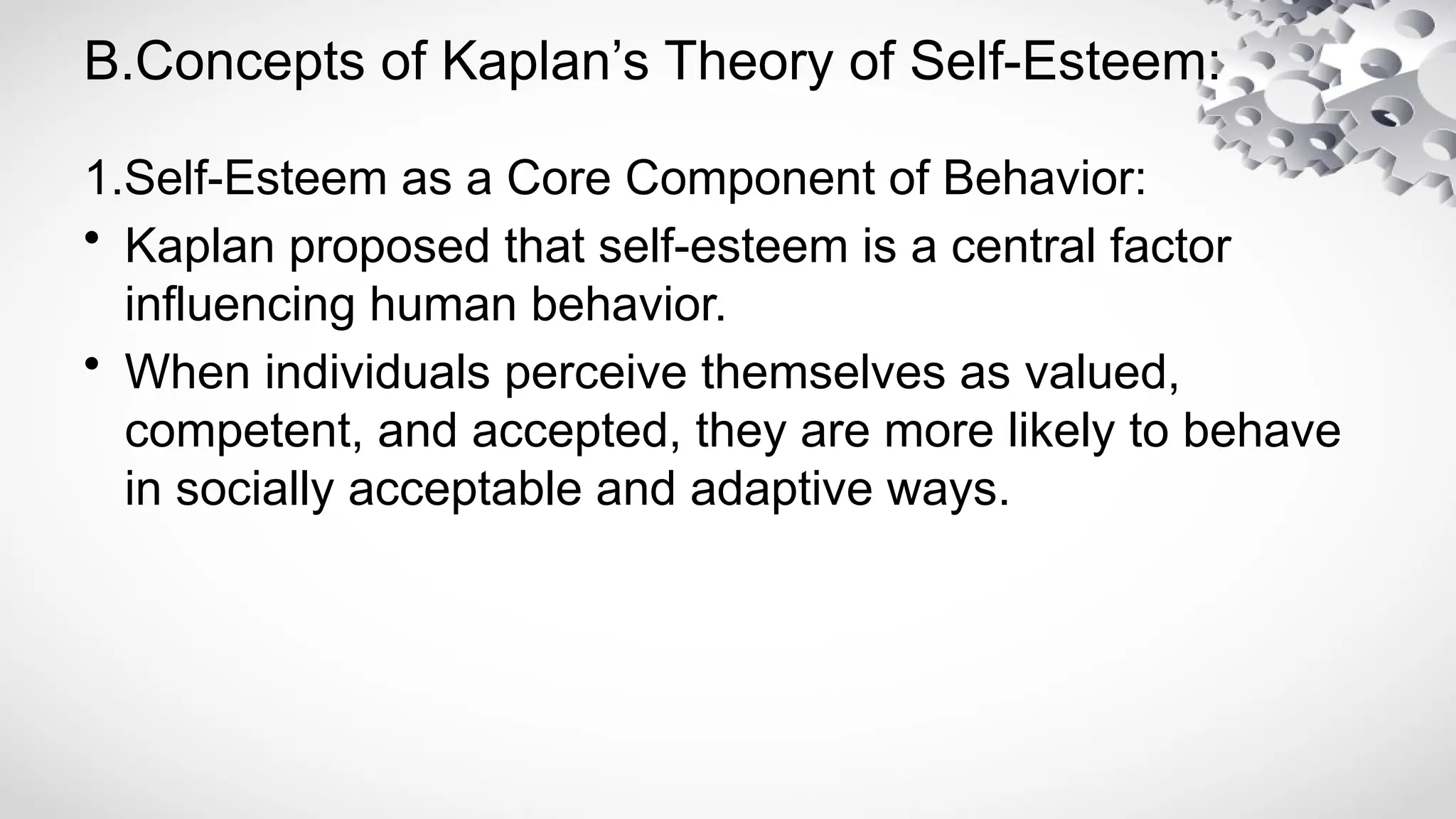 B.Concepts of Kaplan’s Theory of Self-Esteem:
1.Self-Esteem as a Core Component of Behavior:
• Kaplan proposed that self-esteem is a central factor
influencing human behavior.
• When individuals perceive themselves as valued,
competent, and accepted, they are more likely to behave
in socially acceptable and adaptive ways.
 