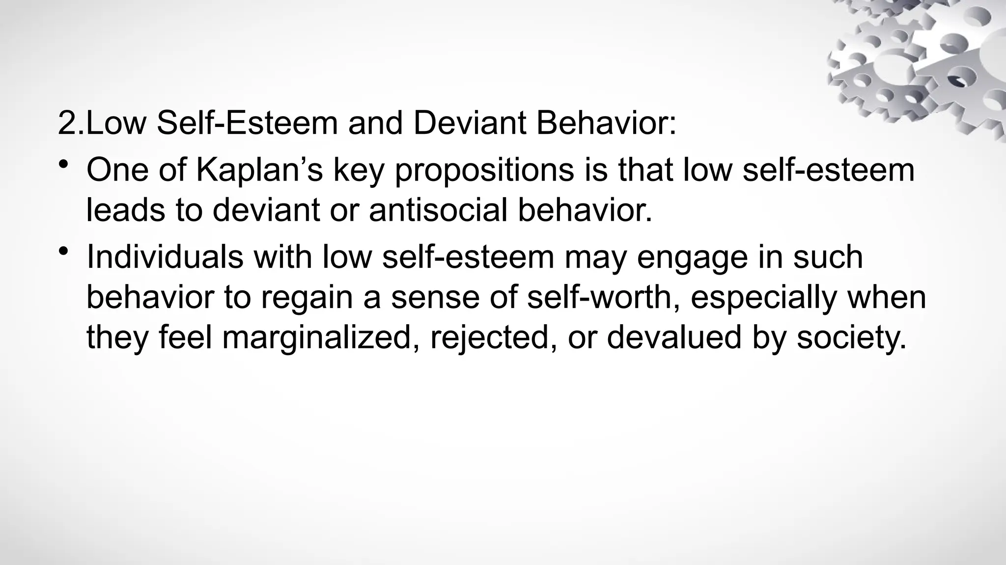 2.Low Self-Esteem and Deviant Behavior:
• One of Kaplan’s key propositions is that low self-esteem
leads to deviant or antisocial behavior.
• Individuals with low self-esteem may engage in such
behavior to regain a sense of self-worth, especially when
they feel marginalized, rejected, or devalued by society.
 