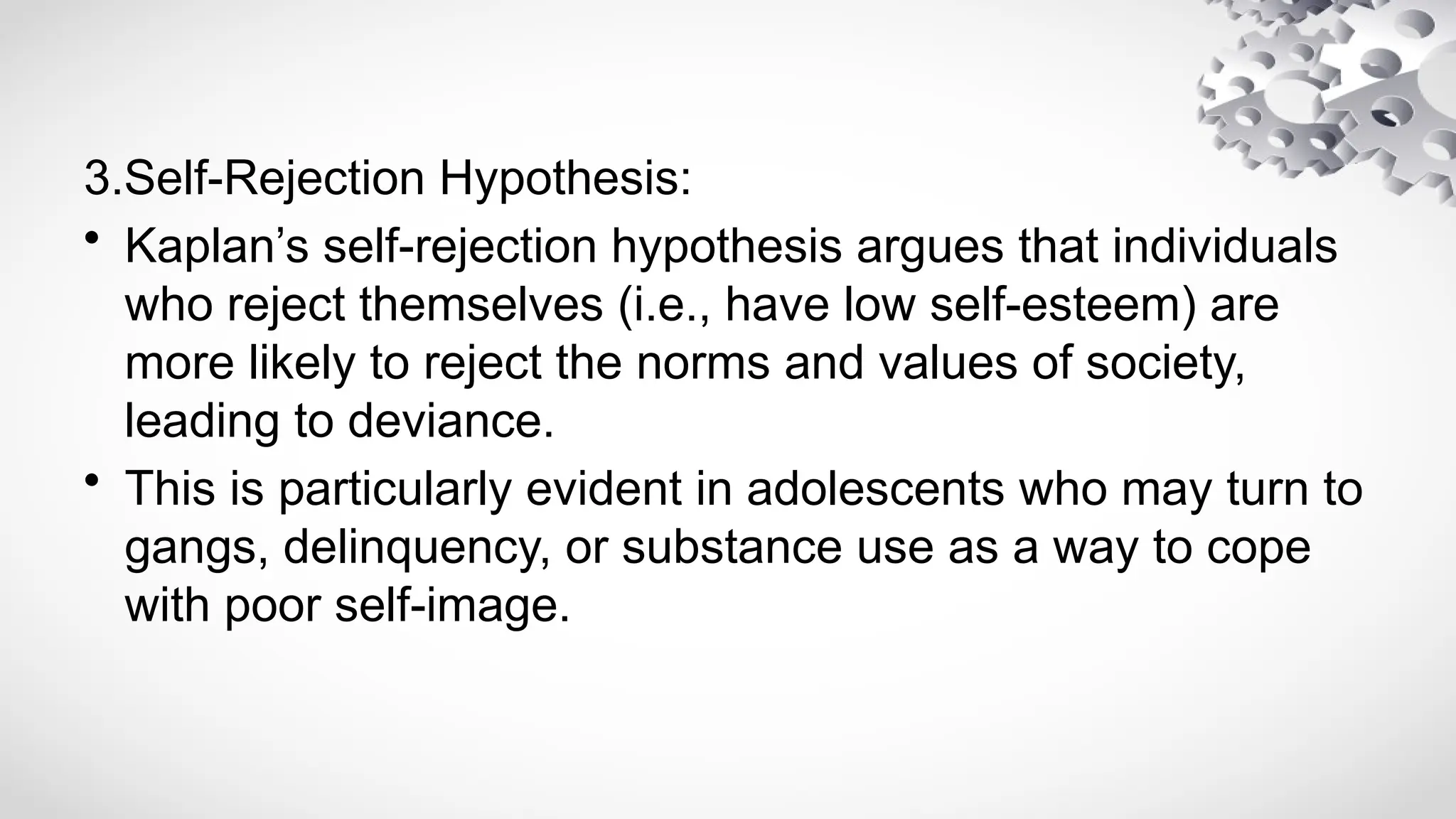 3.Self-Rejection Hypothesis:
• Kaplan’s self-rejection hypothesis argues that individuals
who reject themselves (i.e., have low self-esteem) are
more likely to reject the norms and values of society,
leading to deviance.
• This is particularly evident in adolescents who may turn to
gangs, delinquency, or substance use as a way to cope
with poor self-image.
 